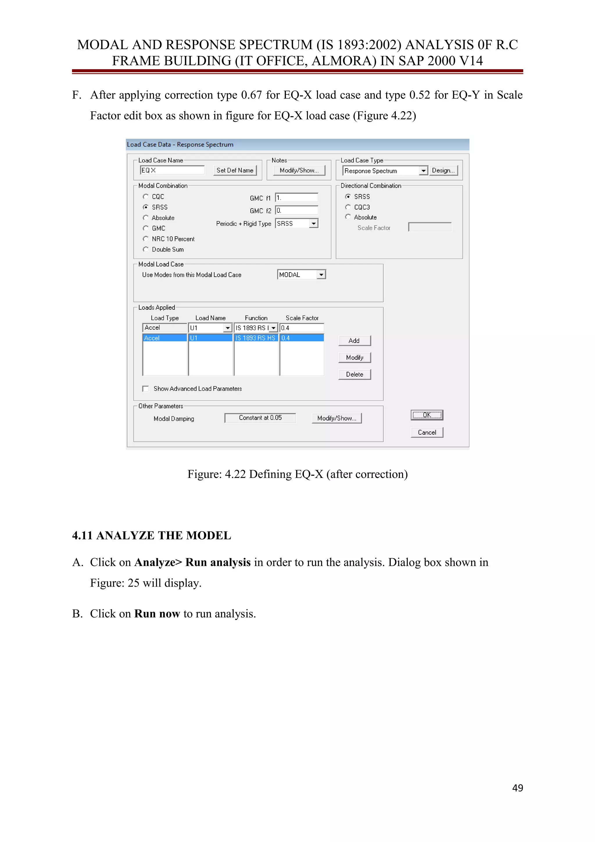 MODAL AND RESPONSE SPECTRUM (IS 1893:2002) ANALYSIS 0F R.C
FRAME BUILDING (IT OFFICE, ALMORA) IN SAP 2000 V14
F. After applying correction type 0.67 for EQ-X load case and type 0.52 for EQ-Y in Scale
Factor edit box as shown in figure for EQ-X load case (Figure 4.22)
Figure: 4.22 Defining EQ-X (after correction)
4.11 ANALYZE THE MODEL
A. Click on Analyze> Run analysis in order to run the analysis. Dialog box shown in
Figure: 25 will display.
B. Click on Run now to run analysis.
49
 