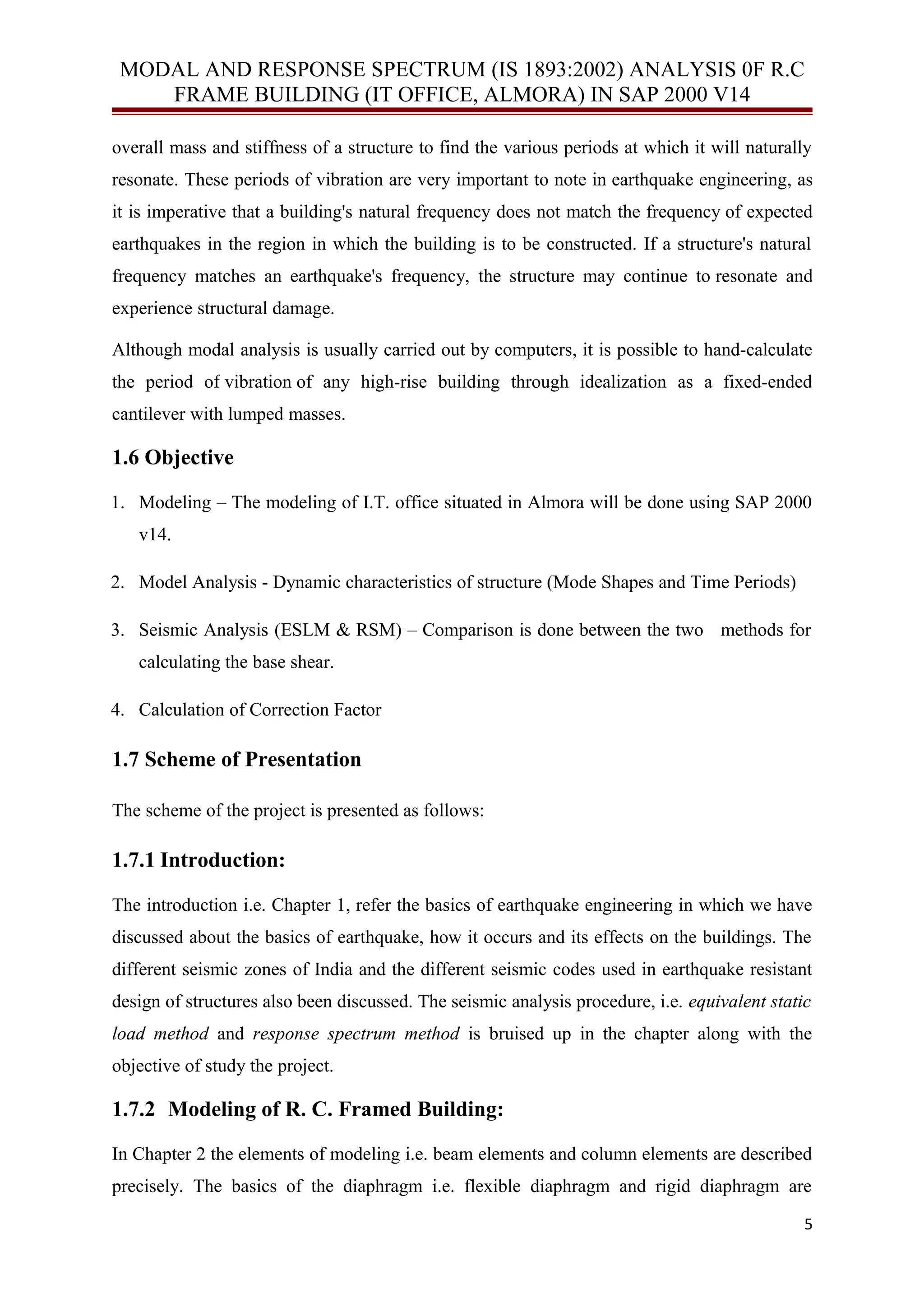 MODAL AND RESPONSE SPECTRUM (IS 1893:2002) ANALYSIS 0F R.C
FRAME BUILDING (IT OFFICE, ALMORA) IN SAP 2000 V14
overall mass and stiffness of a structure to find the various periods at which it will naturally
resonate. These periods of vibration are very important to note in earthquake engineering, as
it is imperative that a building's natural frequency does not match the frequency of expected
earthquakes in the region in which the building is to be constructed. If a structure's natural
frequency matches an earthquake's frequency, the structure may continue to resonate and
experience structural damage.
Although modal analysis is usually carried out by computers, it is possible to hand-calculate
the period of vibration of any high-rise building through idealization as a fixed-ended
cantilever with lumped masses.
1.6 Objective
1. Modeling – The modeling of I.T. office situated in Almora will be done using SAP 2000
v14.
2. Model Analysis - Dynamic characteristics of structure (Mode Shapes and Time Periods)
3. Seismic Analysis (ESLM & RSM) – Comparison is done between the two methods for
calculating the base shear.
4. Calculation of Correction Factor
1.7 Scheme of Presentation
The scheme of the project is presented as follows:
1.7.1 Introduction:
The introduction i.e. Chapter 1, refer the basics of earthquake engineering in which we have
discussed about the basics of earthquake, how it occurs and its effects on the buildings. The
different seismic zones of India and the different seismic codes used in earthquake resistant
design of structures also been discussed. The seismic analysis procedure, i.e. equivalent static
load method and response spectrum method is bruised up in the chapter along with the
objective of study the project.
1.7.2 Modeling of R. C. Framed Building:
In Chapter 2 the elements of modeling i.e. beam elements and column elements are described
precisely. The basics of the diaphragm i.e. flexible diaphragm and rigid diaphragm are
5
 