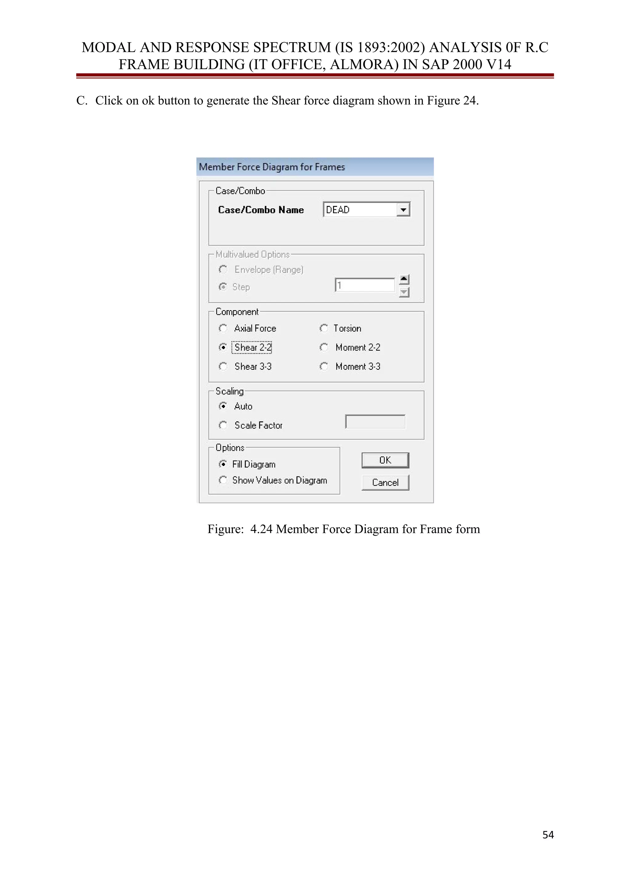MODAL AND RESPONSE SPECTRUM (IS 1893:2002) ANALYSIS 0F R.C
FRAME BUILDING (IT OFFICE, ALMORA) IN SAP 2000 V14
C. Click on ok button to generate the Shear force diagram shown in Figure 24.
Figure: 4.24 Member Force Diagram for Frame form
54
 