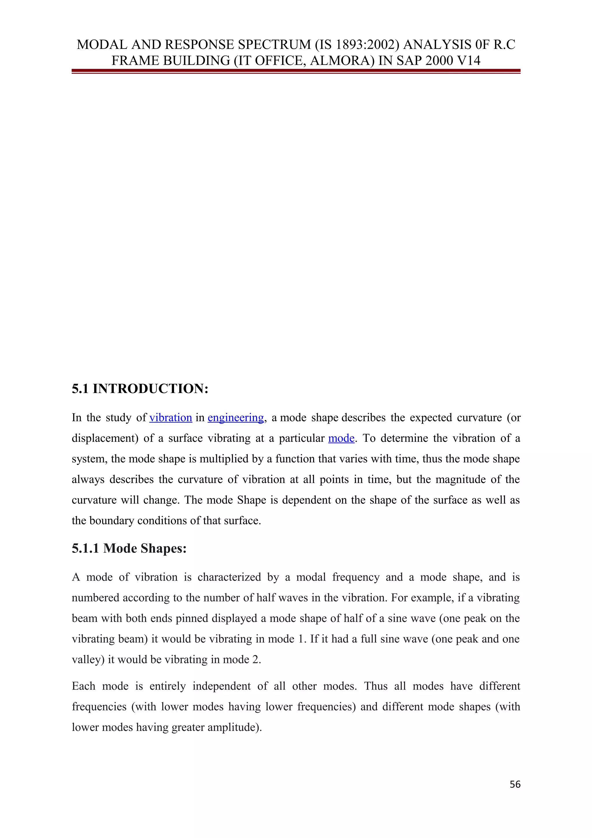 MODAL AND RESPONSE SPECTRUM (IS 1893:2002) ANALYSIS 0F R.C
FRAME BUILDING (IT OFFICE, ALMORA) IN SAP 2000 V14
5.1 INTRODUCTION:
In the study of vibration in engineering, a mode shape describes the expected curvature (or
displacement) of a surface vibrating at a particular mode. To determine the vibration of a
system, the mode shape is multiplied by a function that varies with time, thus the mode shape
always describes the curvature of vibration at all points in time, but the magnitude of the
curvature will change. The mode Shape is dependent on the shape of the surface as well as
the boundary conditions of that surface.
5.1.1 Mode Shapes:
A mode of vibration is characterized by a modal frequency and a mode shape, and is
numbered according to the number of half waves in the vibration. For example, if a vibrating
beam with both ends pinned displayed a mode shape of half of a sine wave (one peak on the
vibrating beam) it would be vibrating in mode 1. If it had a full sine wave (one peak and one
valley) it would be vibrating in mode 2.
Each mode is entirely independent of all other modes. Thus all modes have different
frequencies (with lower modes having lower frequencies) and different mode shapes (with
lower modes having greater amplitude).
56
 