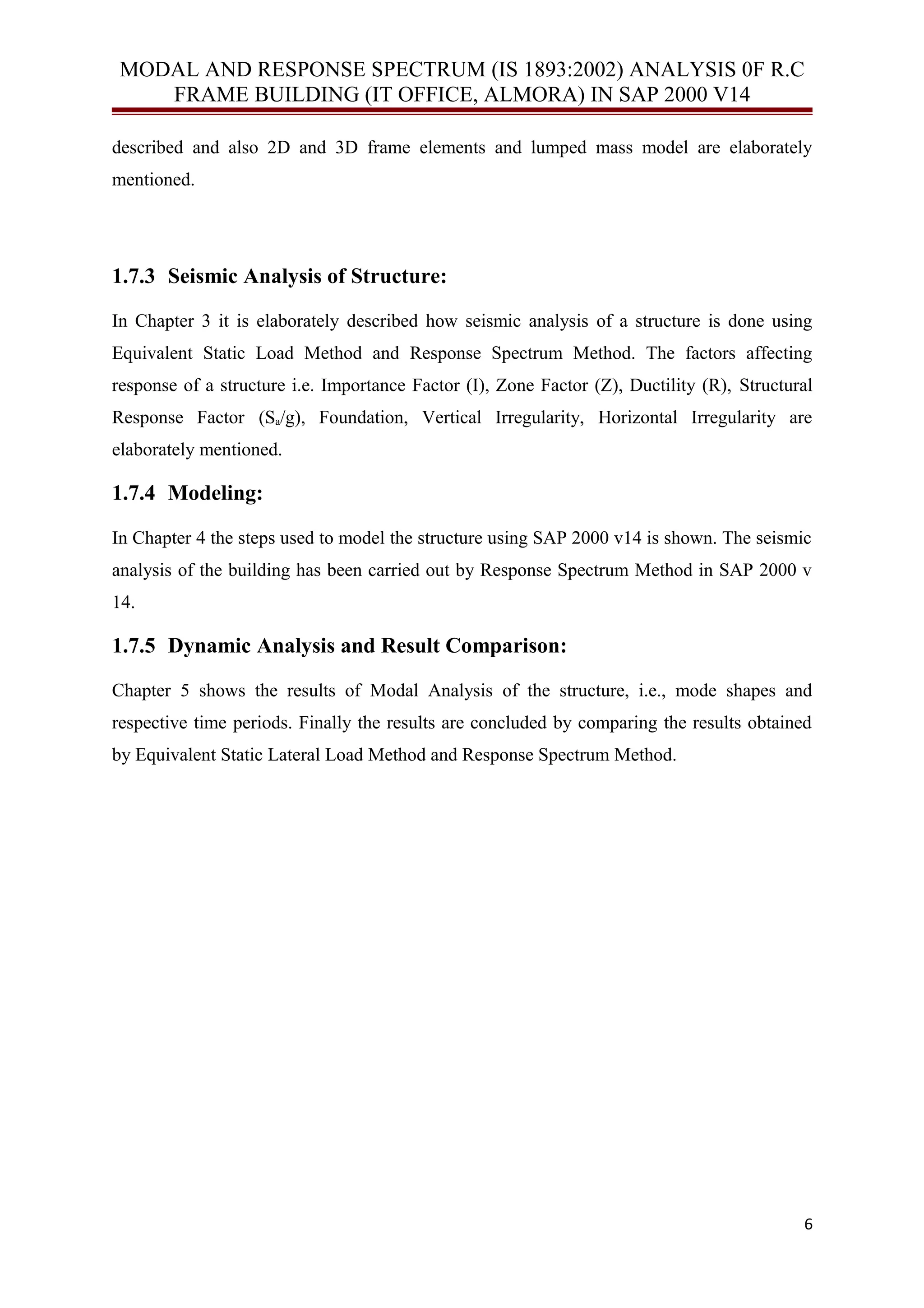 MODAL AND RESPONSE SPECTRUM (IS 1893:2002) ANALYSIS 0F R.C
FRAME BUILDING (IT OFFICE, ALMORA) IN SAP 2000 V14
described and also 2D and 3D frame elements and lumped mass model are elaborately
mentioned.
1.7.3 Seismic Analysis of Structure:
In Chapter 3 it is elaborately described how seismic analysis of a structure is done using
Equivalent Static Load Method and Response Spectrum Method. The factors affecting
response of a structure i.e. Importance Factor (I), Zone Factor (Z), Ductility (R), Structural
Response Factor (Sa/g), Foundation, Vertical Irregularity, Horizontal Irregularity are
elaborately mentioned.
1.7.4 Modeling:
In Chapter 4 the steps used to model the structure using SAP 2000 v14 is shown. The seismic
analysis of the building has been carried out by Response Spectrum Method in SAP 2000 v
14.
1.7.5 Dynamic Analysis and Result Comparison:
Chapter 5 shows the results of Modal Analysis of the structure, i.e., mode shapes and
respective time periods. Finally the results are concluded by comparing the results obtained
by Equivalent Static Lateral Load Method and Response Spectrum Method.
6
 