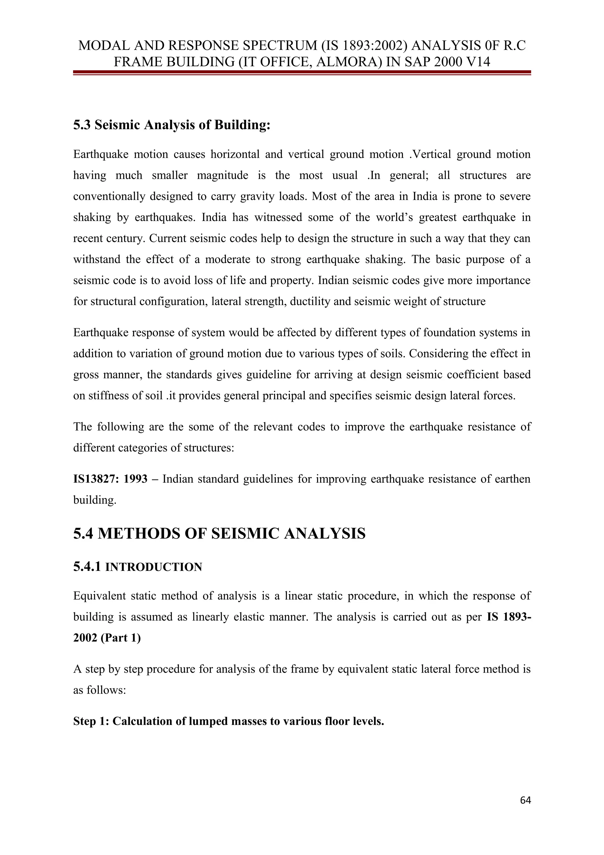 MODAL AND RESPONSE SPECTRUM (IS 1893:2002) ANALYSIS 0F R.C
FRAME BUILDING (IT OFFICE, ALMORA) IN SAP 2000 V14
5.3 Seismic Analysis of Building:
Earthquake motion causes horizontal and vertical ground motion .Vertical ground motion
having much smaller magnitude is the most usual .In general; all structures are
conventionally designed to carry gravity loads. Most of the area in India is prone to severe
shaking by earthquakes. India has witnessed some of the world’s greatest earthquake in
recent century. Current seismic codes help to design the structure in such a way that they can
withstand the effect of a moderate to strong earthquake shaking. The basic purpose of a
seismic code is to avoid loss of life and property. Indian seismic codes give more importance
for structural configuration, lateral strength, ductility and seismic weight of structure
Earthquake response of system would be affected by different types of foundation systems in
addition to variation of ground motion due to various types of soils. Considering the effect in
gross manner, the standards gives guideline for arriving at design seismic coefficient based
on stiffness of soil .it provides general principal and specifies seismic design lateral forces.
The following are the some of the relevant codes to improve the earthquake resistance of
different categories of structures:
IS13827: 1993 – Indian standard guidelines for improving earthquake resistance of earthen
building.
5.4 METHODS OF SEISMIC ANALYSIS
5.4.1 INTRODUCTION
Equivalent static method of analysis is a linear static procedure, in which the response of
building is assumed as linearly elastic manner. The analysis is carried out as per IS 1893-
2002 (Part 1)
A step by step procedure for analysis of the frame by equivalent static lateral force method is
as follows:
Step 1: Calculation of lumped masses to various floor levels.
64
 