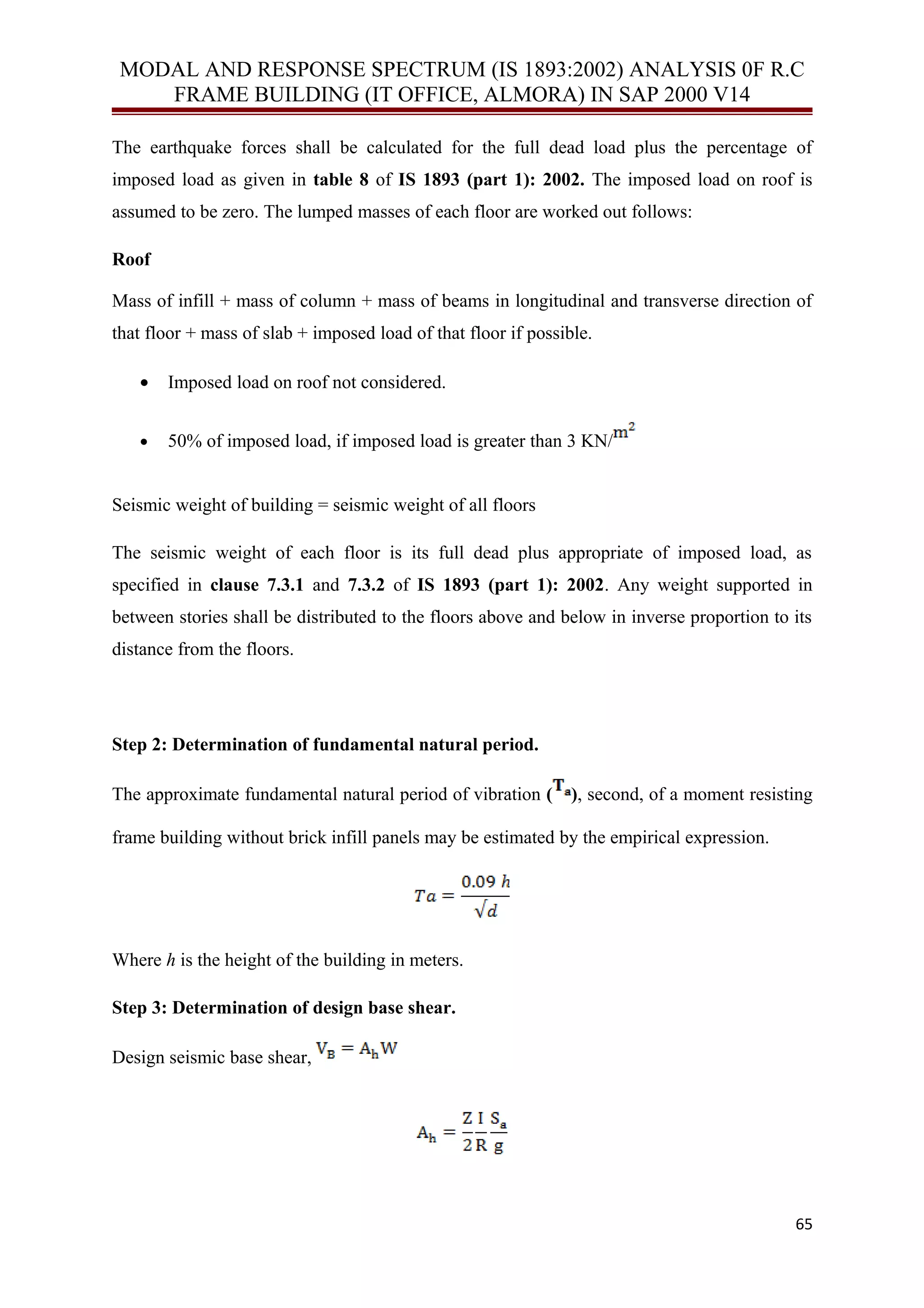 MODAL AND RESPONSE SPECTRUM (IS 1893:2002) ANALYSIS 0F R.C
FRAME BUILDING (IT OFFICE, ALMORA) IN SAP 2000 V14
The earthquake forces shall be calculated for the full dead load plus the percentage of
imposed load as given in table 8 of IS 1893 (part 1): 2002. The imposed load on roof is
assumed to be zero. The lumped masses of each floor are worked out follows:
Roof
Mass of infill + mass of column + mass of beams in longitudinal and transverse direction of
that floor + mass of slab + imposed load of that floor if possible.
• Imposed load on roof not considered.
• 50% of imposed load, if imposed load is greater than 3 KN/
Seismic weight of building = seismic weight of all floors
The seismic weight of each floor is its full dead plus appropriate of imposed load, as
specified in clause 7.3.1 and 7.3.2 of IS 1893 (part 1): 2002. Any weight supported in
between stories shall be distributed to the floors above and below in inverse proportion to its
distance from the floors.
Step 2: Determination of fundamental natural period.
The approximate fundamental natural period of vibration ( ), second, of a moment resisting
frame building without brick infill panels may be estimated by the empirical expression.
Where h is the height of the building in meters.
Step 3: Determination of design base shear.
Design seismic base shear,
65
 