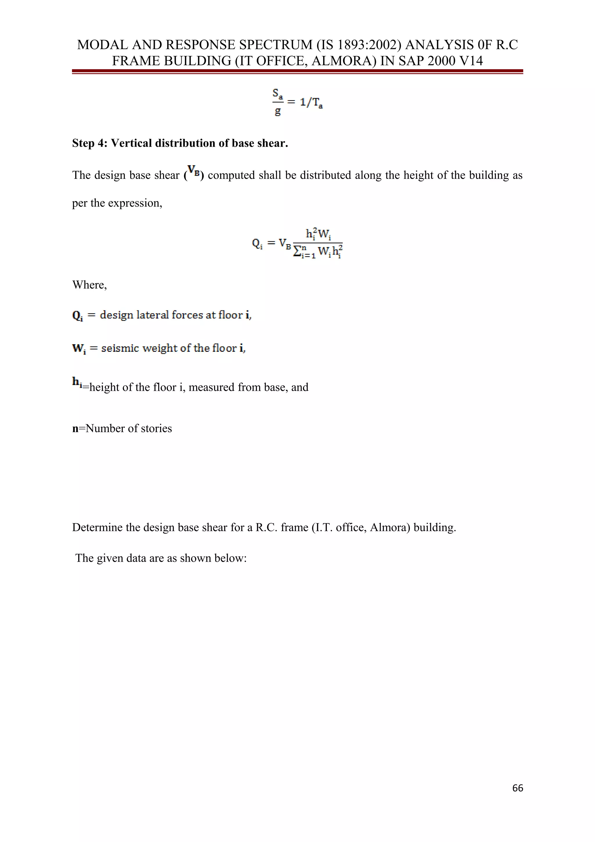 MODAL AND RESPONSE SPECTRUM (IS 1893:2002) ANALYSIS 0F R.C
FRAME BUILDING (IT OFFICE, ALMORA) IN SAP 2000 V14
Step 4: Vertical distribution of base shear.
The design base shear ( ) computed shall be distributed along the height of the building as
per the expression,
Where,
=height of the floor i, measured from base, and
n=Number of stories
Determine the design base shear for a R.C. frame (I.T. office, Almora) building.
The given data are as shown below:
66
 
