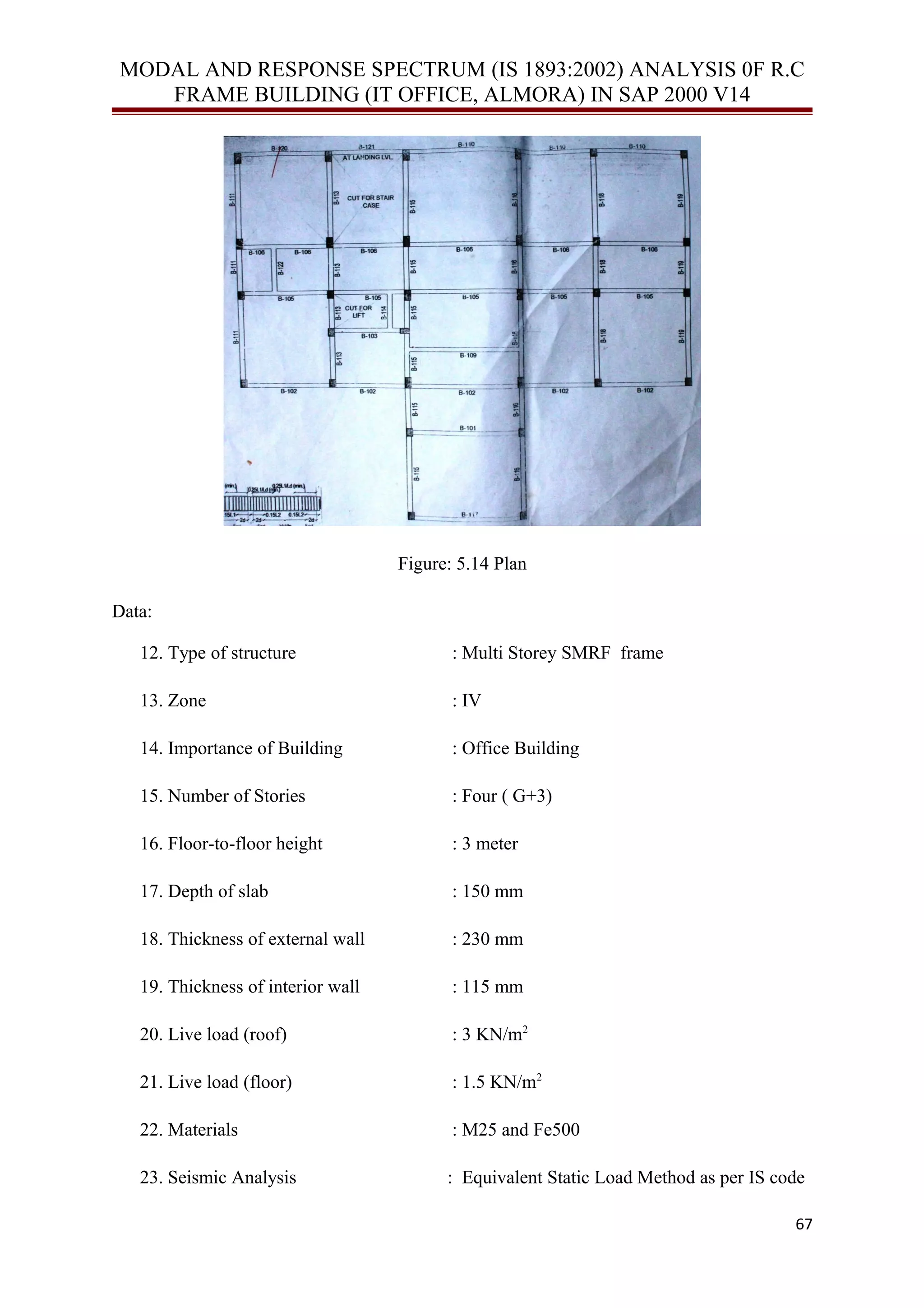 MODAL AND RESPONSE SPECTRUM (IS 1893:2002) ANALYSIS 0F R.C
FRAME BUILDING (IT OFFICE, ALMORA) IN SAP 2000 V14
Figure: 5.14 Plan
Data:
12. Type of structure : Multi Storey SMRF frame
13. Zone : IV
14. Importance of Building : Office Building
15. Number of Stories : Four ( G+3)
16. Floor-to-floor height : 3 meter
17. Depth of slab : 150 mm
18. Thickness of external wall : 230 mm
19. Thickness of interior wall : 115 mm
20. Live load (roof) : 3 KN/m2
21. Live load (floor) : 1.5 KN/m2
22. Materials : M25 and Fe500
23. Seismic Analysis : Equivalent Static Load Method as per IS code
67
 
