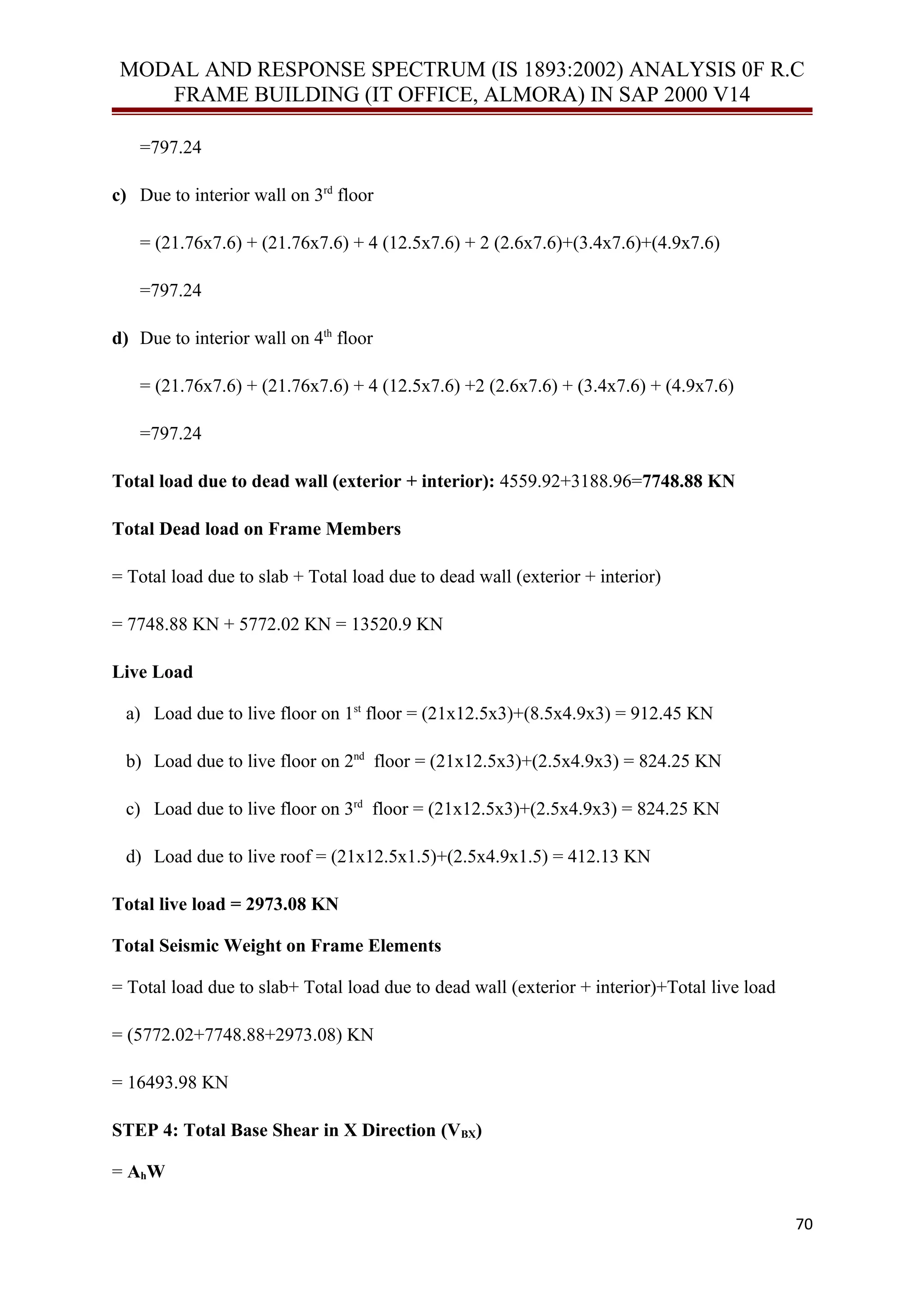 MODAL AND RESPONSE SPECTRUM (IS 1893:2002) ANALYSIS 0F R.C
FRAME BUILDING (IT OFFICE, ALMORA) IN SAP 2000 V14
=797.24
c) Due to interior wall on 3rd
floor
= (21.76x7.6) + (21.76x7.6) + 4 (12.5x7.6) + 2 (2.6x7.6)+(3.4x7.6)+(4.9x7.6)
=797.24
d) Due to interior wall on 4th
floor
= (21.76x7.6) + (21.76x7.6) + 4 (12.5x7.6) +2 (2.6x7.6) + (3.4x7.6) + (4.9x7.6)
=797.24
Total load due to dead wall (exterior + interior): 4559.92+3188.96=7748.88 KN
Total Dead load on Frame Members
= Total load due to slab + Total load due to dead wall (exterior + interior)
= 7748.88 KN + 5772.02 KN = 13520.9 KN
Live Load
a) Load due to live floor on 1st
floor = (21x12.5x3)+(8.5x4.9x3) = 912.45 KN
b) Load due to live floor on 2nd
floor = (21x12.5x3)+(2.5x4.9x3) = 824.25 KN
c) Load due to live floor on 3rd
floor = (21x12.5x3)+(2.5x4.9x3) = 824.25 KN
d) Load due to live roof = (21x12.5x1.5)+(2.5x4.9x1.5) = 412.13 KN
Total live load = 2973.08 KN
Total Seismic Weight on Frame Elements
= Total load due to slab+ Total load due to dead wall (exterior + interior)+Total live load
= (5772.02+7748.88+2973.08) KN
= 16493.98 KN
STEP 4: Total Base Shear in X Direction (VBX)
= AhW
70
 