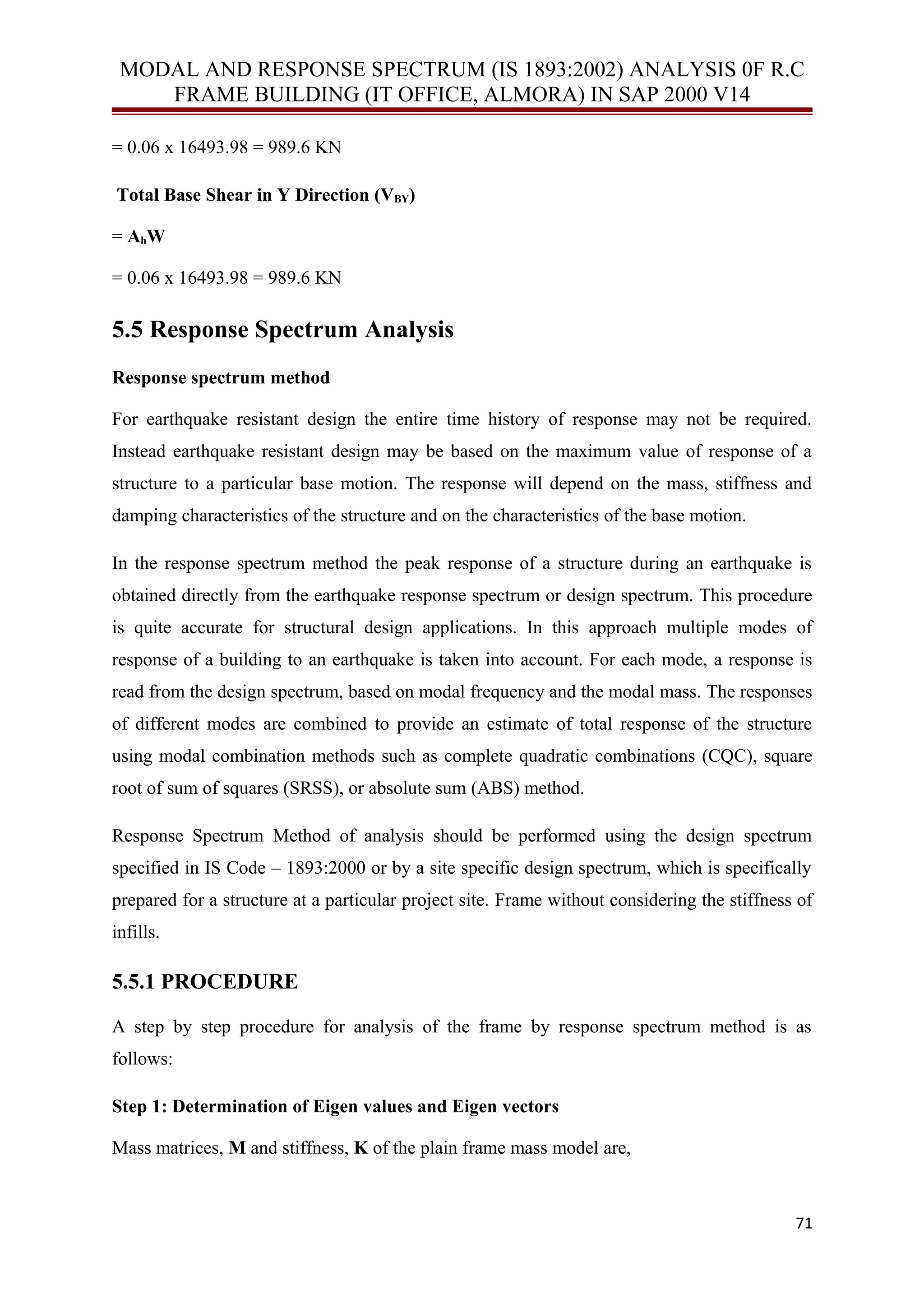 MODAL AND RESPONSE SPECTRUM (IS 1893:2002) ANALYSIS 0F R.C
FRAME BUILDING (IT OFFICE, ALMORA) IN SAP 2000 V14
= 0.06 x 16493.98 = 989.6 KN
Total Base Shear in Y Direction (VBY)
= AhW
= 0.06 x 16493.98 = 989.6 KN
5.5 Response Spectrum Analysis
Response spectrum method
For earthquake resistant design the entire time history of response may not be required.
Instead earthquake resistant design may be based on the maximum value of response of a
structure to a particular base motion. The response will depend on the mass, stiffness and
damping characteristics of the structure and on the characteristics of the base motion.
In the response spectrum method the peak response of a structure during an earthquake is
obtained directly from the earthquake response spectrum or design spectrum. This procedure
is quite accurate for structural design applications. In this approach multiple modes of
response of a building to an earthquake is taken into account. For each mode, a response is
read from the design spectrum, based on modal frequency and the modal mass. The responses
of different modes are combined to provide an estimate of total response of the structure
using modal combination methods such as complete quadratic combinations (CQC), square
root of sum of squares (SRSS), or absolute sum (ABS) method.
Response Spectrum Method of analysis should be performed using the design spectrum
specified in IS Code – 1893:2000 or by a site specific design spectrum, which is specifically
prepared for a structure at a particular project site. Frame without considering the stiffness of
infills.
5.5.1 PROCEDURE
A step by step procedure for analysis of the frame by response spectrum method is as
follows:
Step 1: Determination of Eigen values and Eigen vectors
Mass matrices, M and stiffness, K of the plain frame mass model are,
71
 