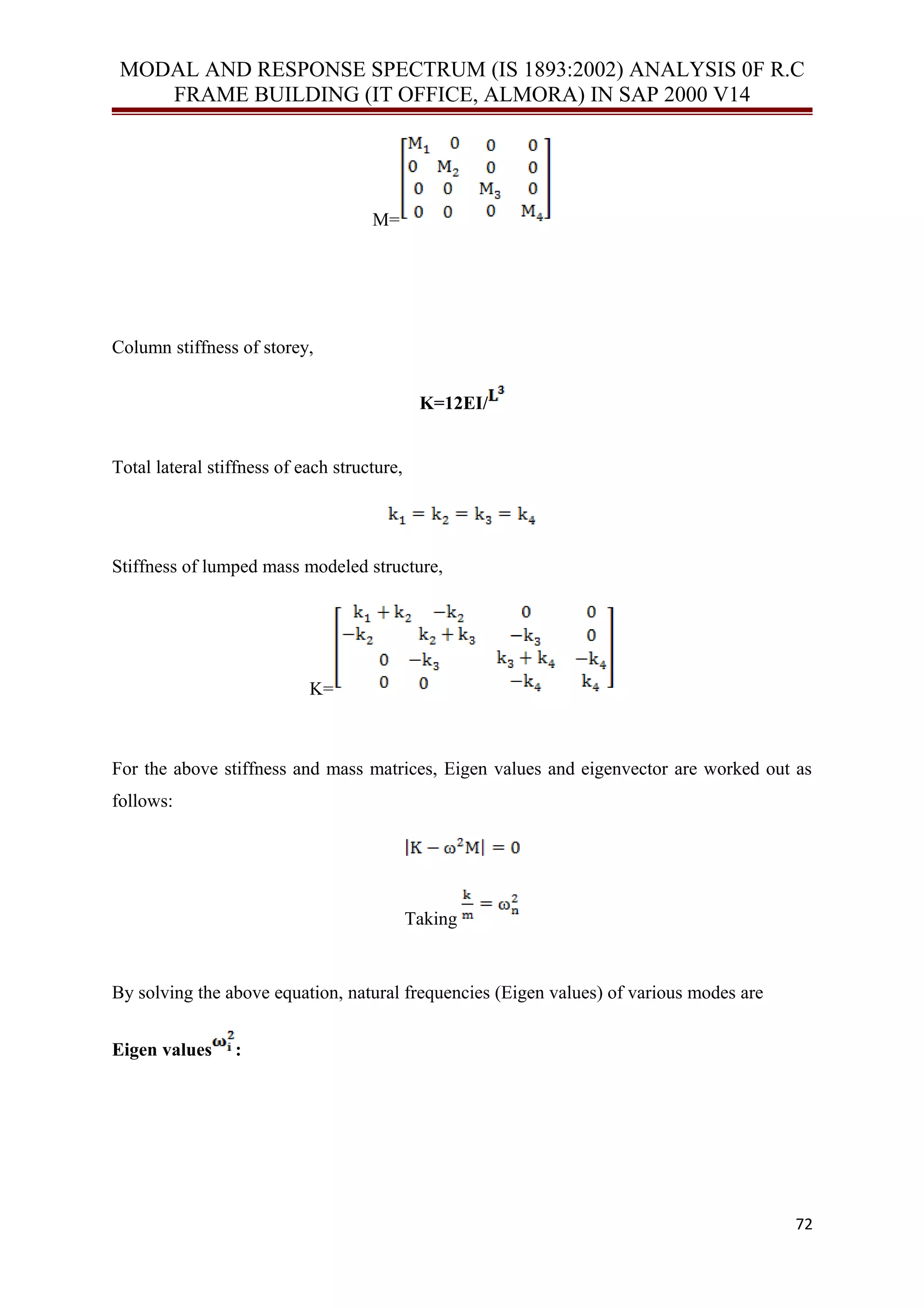 MODAL AND RESPONSE SPECTRUM (IS 1893:2002) ANALYSIS 0F R.C
FRAME BUILDING (IT OFFICE, ALMORA) IN SAP 2000 V14
M=
Column stiffness of storey,
K=12EI/
Total lateral stiffness of each structure,
Stiffness of lumped mass modeled structure,
K=
For the above stiffness and mass matrices, Eigen values and eigenvector are worked out as
follows:
Taking
By solving the above equation, natural frequencies (Eigen values) of various modes are
Eigen values :
72
 