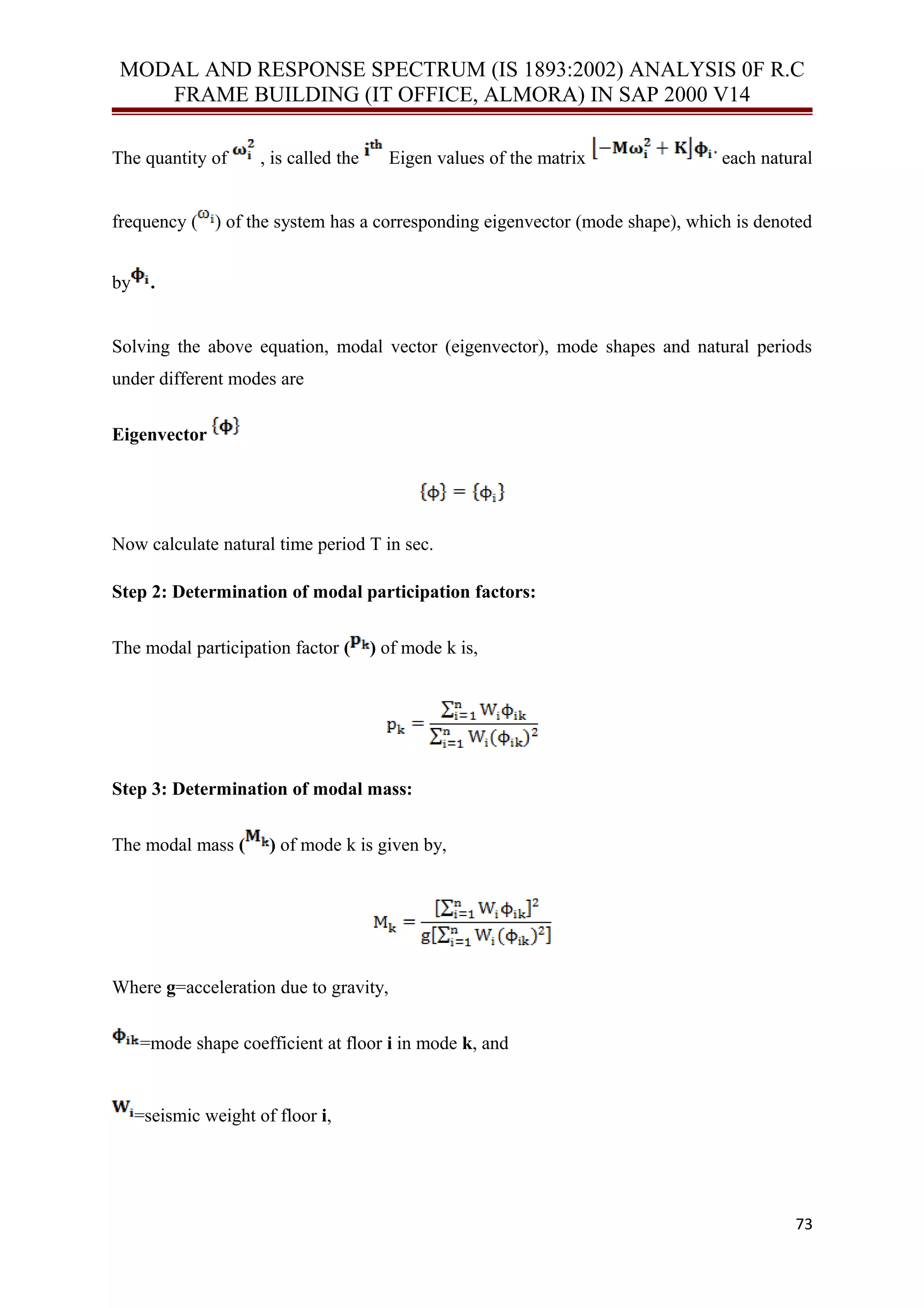 MODAL AND RESPONSE SPECTRUM (IS 1893:2002) ANALYSIS 0F R.C
FRAME BUILDING (IT OFFICE, ALMORA) IN SAP 2000 V14
The quantity of , is called the Eigen values of the matrix each natural
frequency ( ) of the system has a corresponding eigenvector (mode shape), which is denoted
by .
Solving the above equation, modal vector (eigenvector), mode shapes and natural periods
under different modes are
Eigenvector
Now calculate natural time period T in sec.
Step 2: Determination of modal participation factors:
The modal participation factor ( ) of mode k is,
Step 3: Determination of modal mass:
The modal mass ( ) of mode k is given by,
Where g=acceleration due to gravity,
=mode shape coefficient at floor i in mode k, and
=seismic weight of floor i,
73
 
