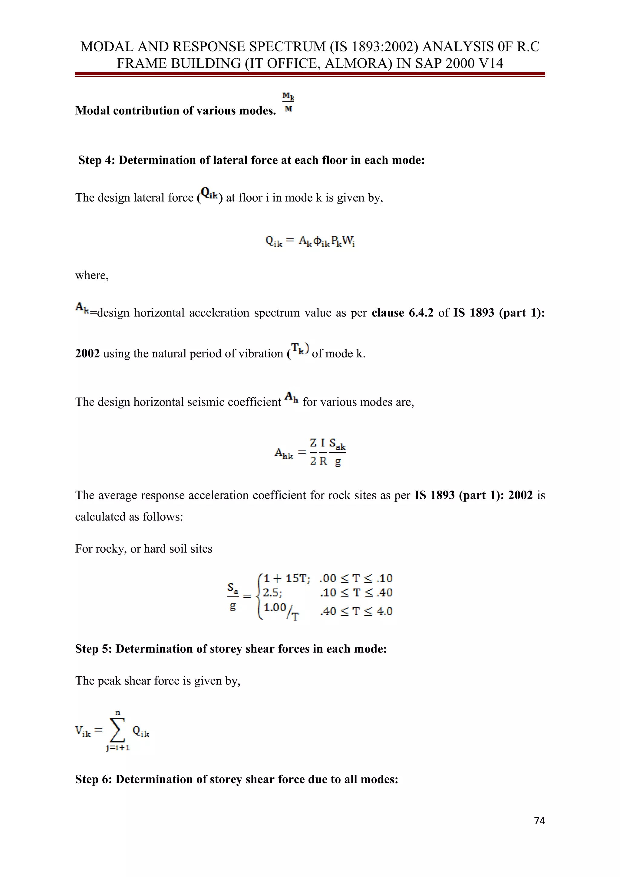 MODAL AND RESPONSE SPECTRUM (IS 1893:2002) ANALYSIS 0F R.C
FRAME BUILDING (IT OFFICE, ALMORA) IN SAP 2000 V14
Modal contribution of various modes.
Step 4: Determination of lateral force at each floor in each mode:
The design lateral force ( ) at floor i in mode k is given by,
where,
=design horizontal acceleration spectrum value as per clause 6.4.2 of IS 1893 (part 1):
2002 using the natural period of vibration ( of mode k.
The design horizontal seismic coefficient for various modes are,
The average response acceleration coefficient for rock sites as per IS 1893 (part 1): 2002 is
calculated as follows:
For rocky, or hard soil sites
Step 5: Determination of storey shear forces in each mode:
The peak shear force is given by,
Step 6: Determination of storey shear force due to all modes:
74
 