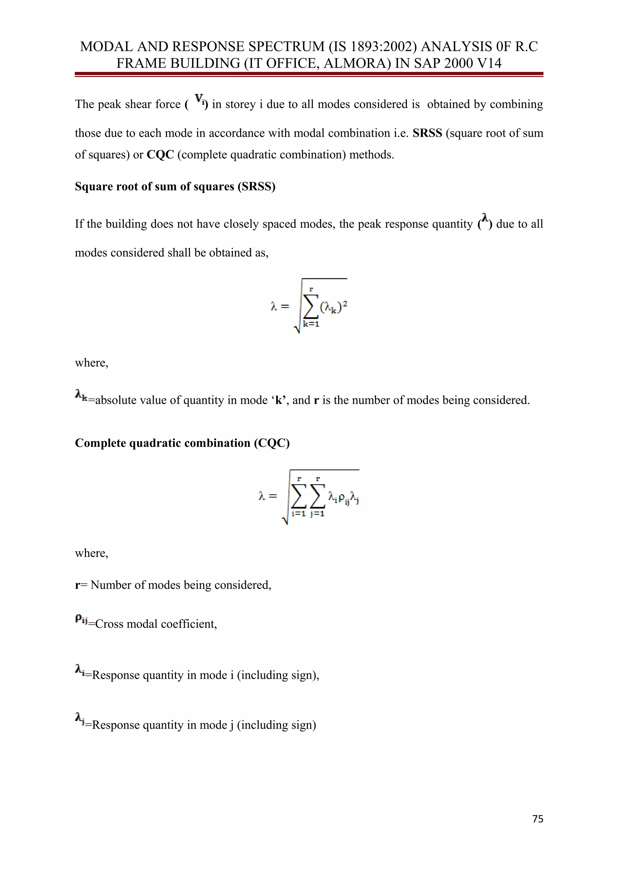 MODAL AND RESPONSE SPECTRUM (IS 1893:2002) ANALYSIS 0F R.C
FRAME BUILDING (IT OFFICE, ALMORA) IN SAP 2000 V14
The peak shear force ( ) in storey i due to all modes considered is obtained by combining
those due to each mode in accordance with modal combination i.e. SRSS (square root of sum
of squares) or CQC (complete quadratic combination) methods.
Square root of sum of squares (SRSS)
If the building does not have closely spaced modes, the peak response quantity ( ) due to all
modes considered shall be obtained as,
where,
=absolute value of quantity in mode ‘k’, and r is the number of modes being considered.
Complete quadratic combination (CQC)
where,
r= Number of modes being considered,
=Cross modal coefficient,
=Response quantity in mode i (including sign),
=Response quantity in mode j (including sign)
75
 