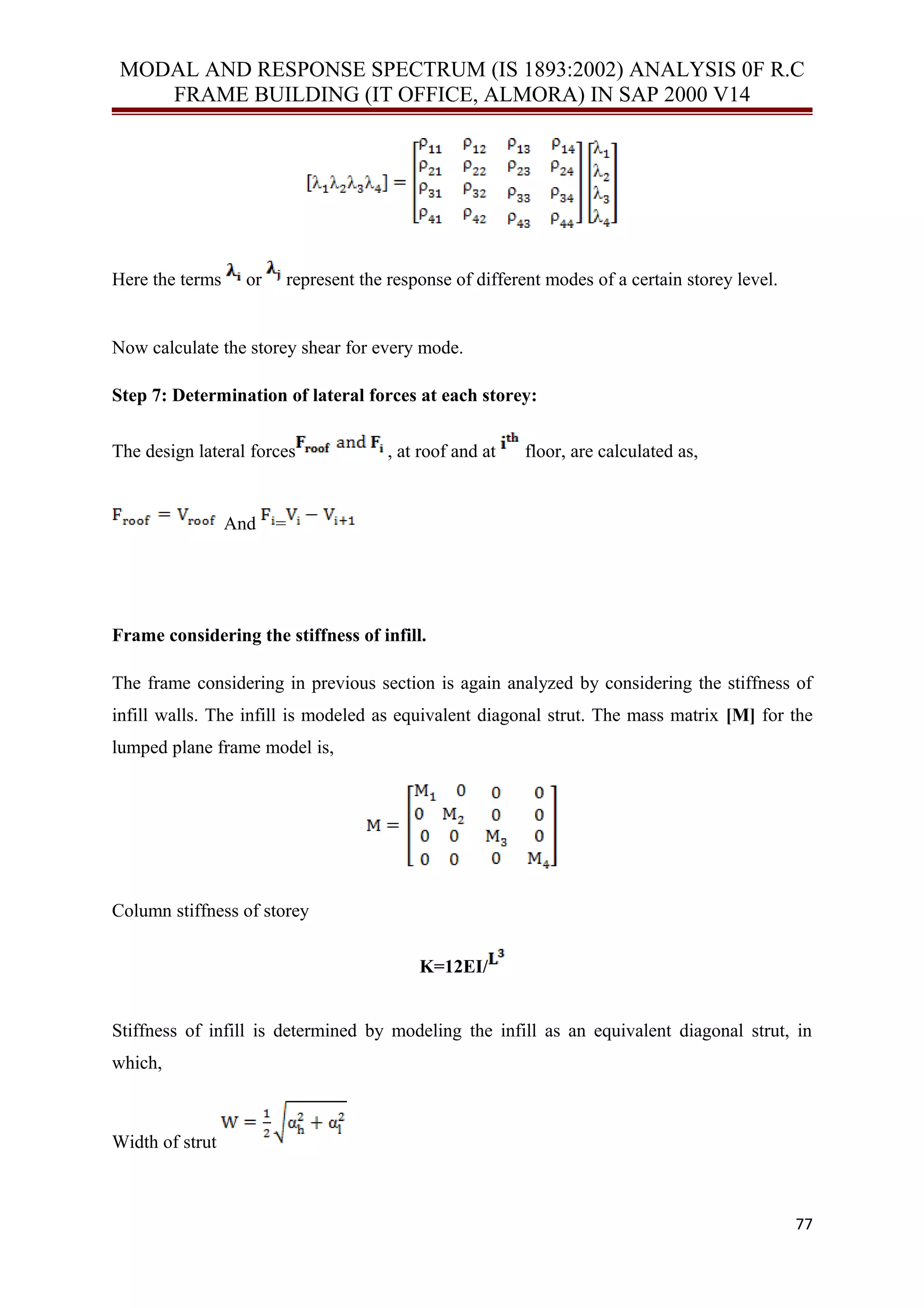 MODAL AND RESPONSE SPECTRUM (IS 1893:2002) ANALYSIS 0F R.C
FRAME BUILDING (IT OFFICE, ALMORA) IN SAP 2000 V14
Here the terms or represent the response of different modes of a certain storey level.
Now calculate the storey shear for every mode.
Step 7: Determination of lateral forces at each storey:
The design lateral forces , at roof and at floor, are calculated as,
And =
Frame considering the stiffness of infill.
The frame considering in previous section is again analyzed by considering the stiffness of
infill walls. The infill is modeled as equivalent diagonal strut. The mass matrix [M] for the
lumped plane frame model is,
Column stiffness of storey
K=12EI/
Stiffness of infill is determined by modeling the infill as an equivalent diagonal strut, in
which,
Width of strut
77
 
