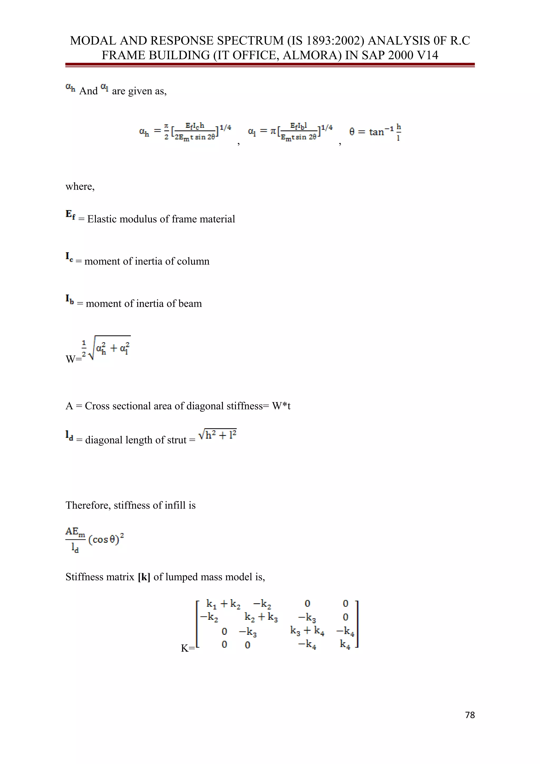 MODAL AND RESPONSE SPECTRUM (IS 1893:2002) ANALYSIS 0F R.C
FRAME BUILDING (IT OFFICE, ALMORA) IN SAP 2000 V14
And are given as,
, ,
where,
= Elastic modulus of frame material
= moment of inertia of column
= moment of inertia of beam
W=
A = Cross sectional area of diagonal stiffness= W*t
= diagonal length of strut =
Therefore, stiffness of infill is
Stiffness matrix [k] of lumped mass model is,
K=
78
 