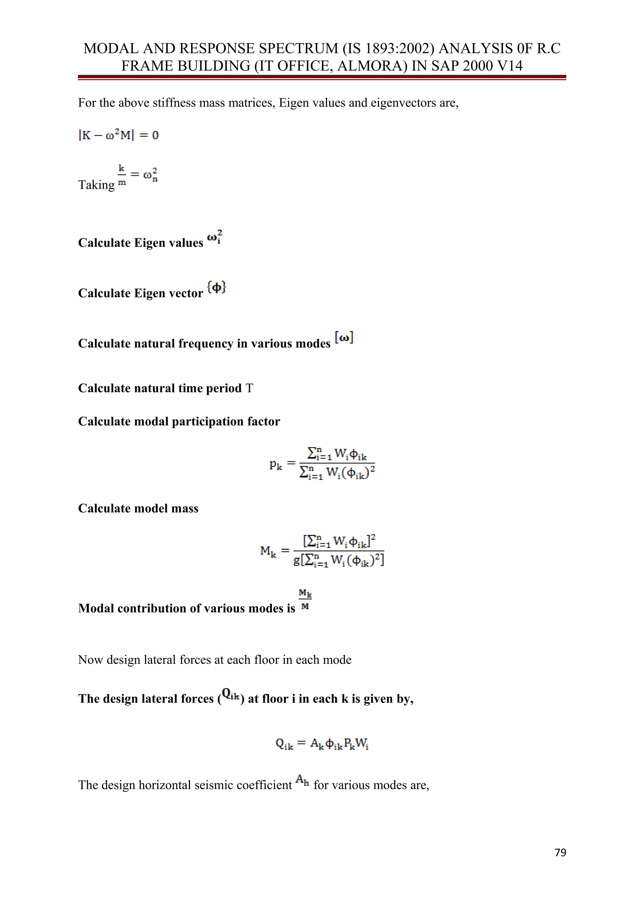 MODAL AND RESPONSE SPECTRUM (IS 1893:2002) ANALYSIS 0F R.C
FRAME BUILDING (IT OFFICE, ALMORA) IN SAP 2000 V14
For the above stiffness mass matrices, Eigen values and eigenvectors are,
Taking
Calculate Eigen values
Calculate Eigen vector
Calculate natural frequency in various modes
Calculate natural time period T
Calculate modal participation factor
Calculate model mass
Modal contribution of various modes is
Now design lateral forces at each floor in each mode
The design lateral forces ( ) at floor i in each k is given by,
The design horizontal seismic coefficient for various modes are,
79
 