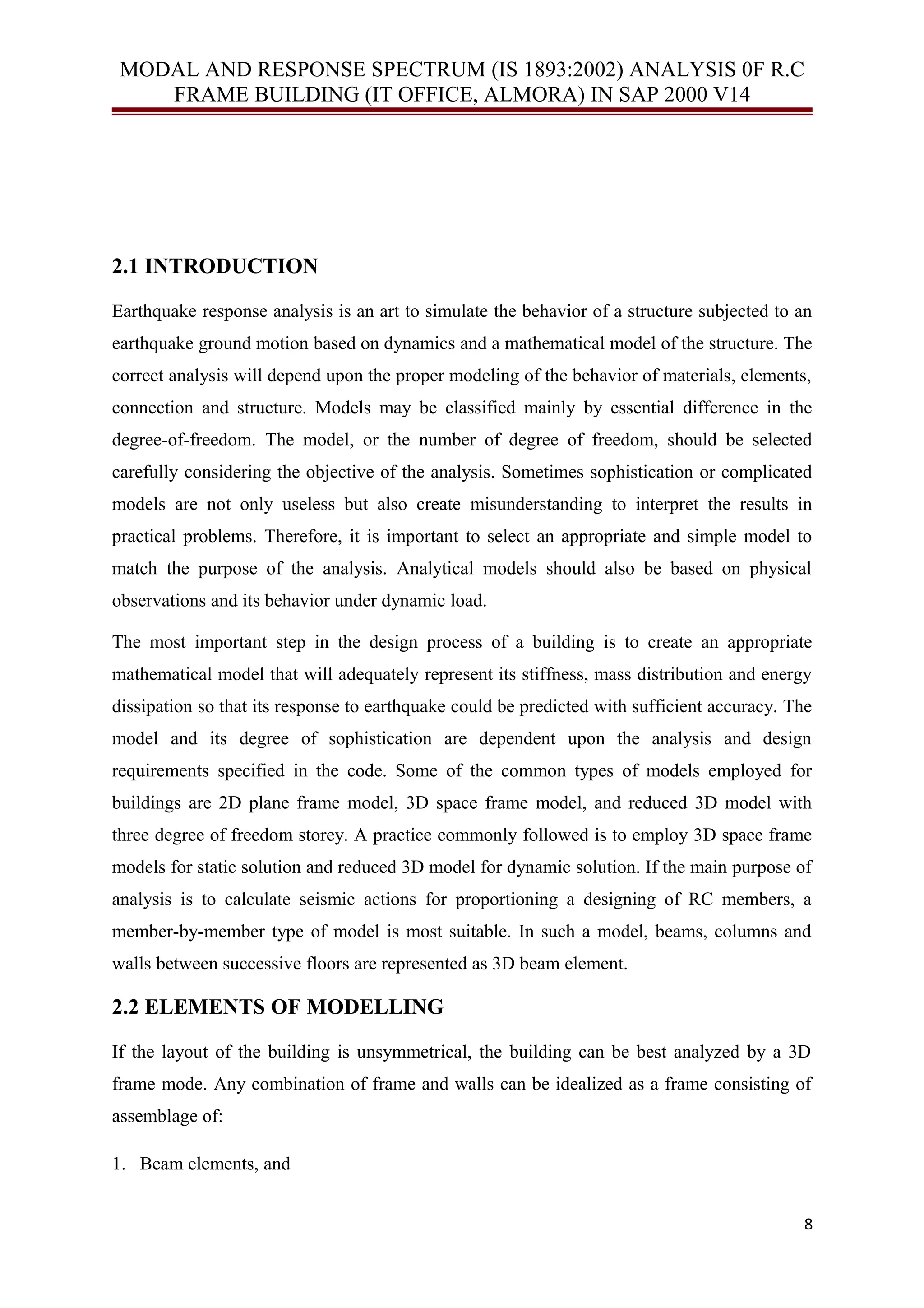 MODAL AND RESPONSE SPECTRUM (IS 1893:2002) ANALYSIS 0F R.C
FRAME BUILDING (IT OFFICE, ALMORA) IN SAP 2000 V14
2.1 INTRODUCTION
Earthquake response analysis is an art to simulate the behavior of a structure subjected to an
earthquake ground motion based on dynamics and a mathematical model of the structure. The
correct analysis will depend upon the proper modeling of the behavior of materials, elements,
connection and structure. Models may be classified mainly by essential difference in the
degree-of-freedom. The model, or the number of degree of freedom, should be selected
carefully considering the objective of the analysis. Sometimes sophistication or complicated
models are not only useless but also create misunderstanding to interpret the results in
practical problems. Therefore, it is important to select an appropriate and simple model to
match the purpose of the analysis. Analytical models should also be based on physical
observations and its behavior under dynamic load.
The most important step in the design process of a building is to create an appropriate
mathematical model that will adequately represent its stiffness, mass distribution and energy
dissipation so that its response to earthquake could be predicted with sufficient accuracy. The
model and its degree of sophistication are dependent upon the analysis and design
requirements specified in the code. Some of the common types of models employed for
buildings are 2D plane frame model, 3D space frame model, and reduced 3D model with
three degree of freedom storey. A practice commonly followed is to employ 3D space frame
models for static solution and reduced 3D model for dynamic solution. If the main purpose of
analysis is to calculate seismic actions for proportioning a designing of RC members, a
member-by-member type of model is most suitable. In such a model, beams, columns and
walls between successive floors are represented as 3D beam element.
2.2 ELEMENTS OF MODELLING
If the layout of the building is unsymmetrical, the building can be best analyzed by a 3D
frame mode. Any combination of frame and walls can be idealized as a frame consisting of
assemblage of:
1. Beam elements, and
8
 