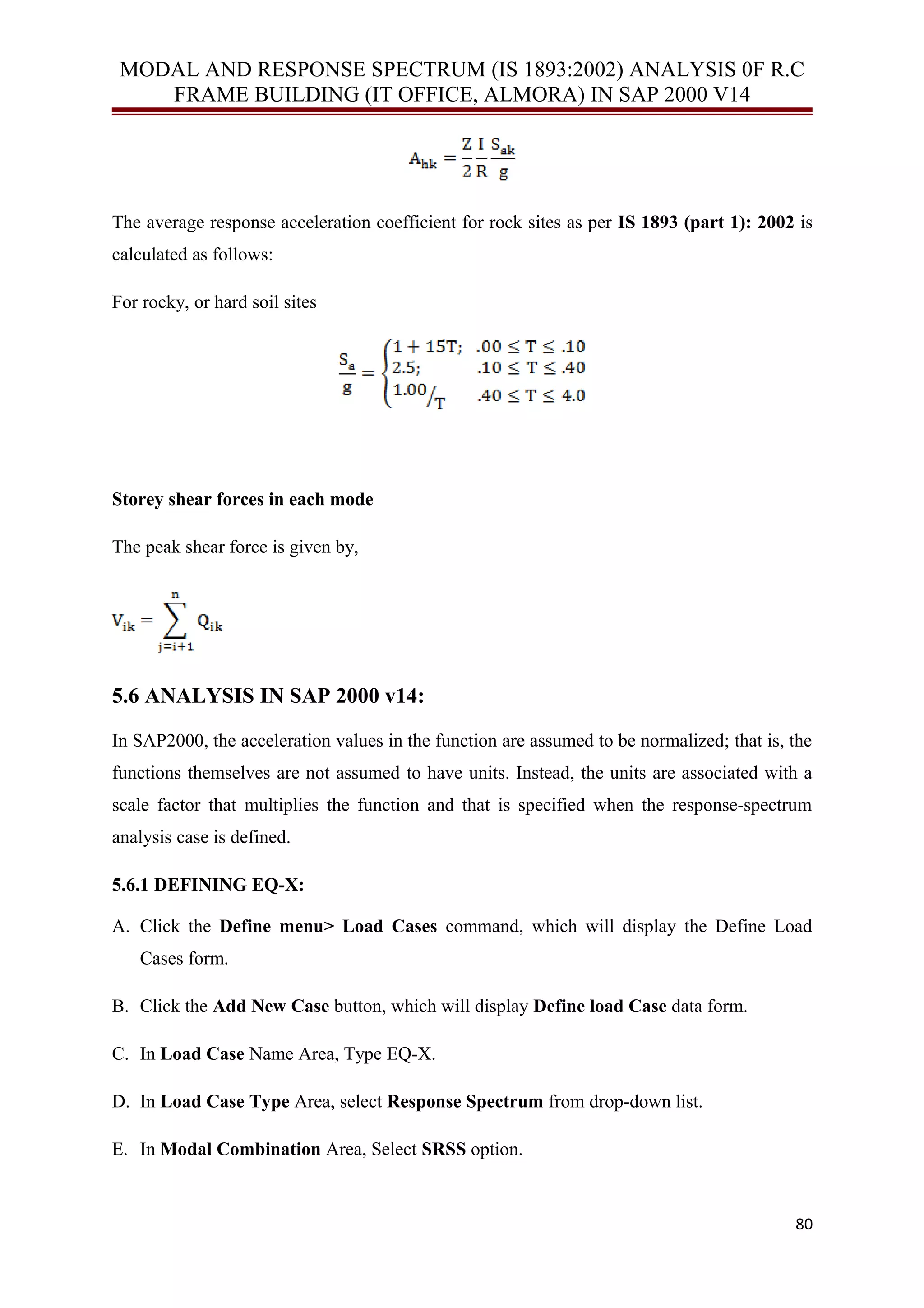 MODAL AND RESPONSE SPECTRUM (IS 1893:2002) ANALYSIS 0F R.C
FRAME BUILDING (IT OFFICE, ALMORA) IN SAP 2000 V14
The average response acceleration coefficient for rock sites as per IS 1893 (part 1): 2002 is
calculated as follows:
For rocky, or hard soil sites
Storey shear forces in each mode
The peak shear force is given by,
5.6 ANALYSIS IN SAP 2000 v14:
In SAP2000, the acceleration values in the function are assumed to be normalized; that is, the
functions themselves are not assumed to have units. Instead, the units are associated with a
scale factor that multiplies the function and that is specified when the response-spectrum
analysis case is defined.
5.6.1 DEFINING EQ-X:
A. Click the Define menu> Load Cases command, which will display the Define Load
Cases form.
B. Click the Add New Case button, which will display Define load Case data form.
C. In Load Case Name Area, Type EQ-X.
D. In Load Case Type Area, select Response Spectrum from drop-down list.
E. In Modal Combination Area, Select SRSS option.
80
 