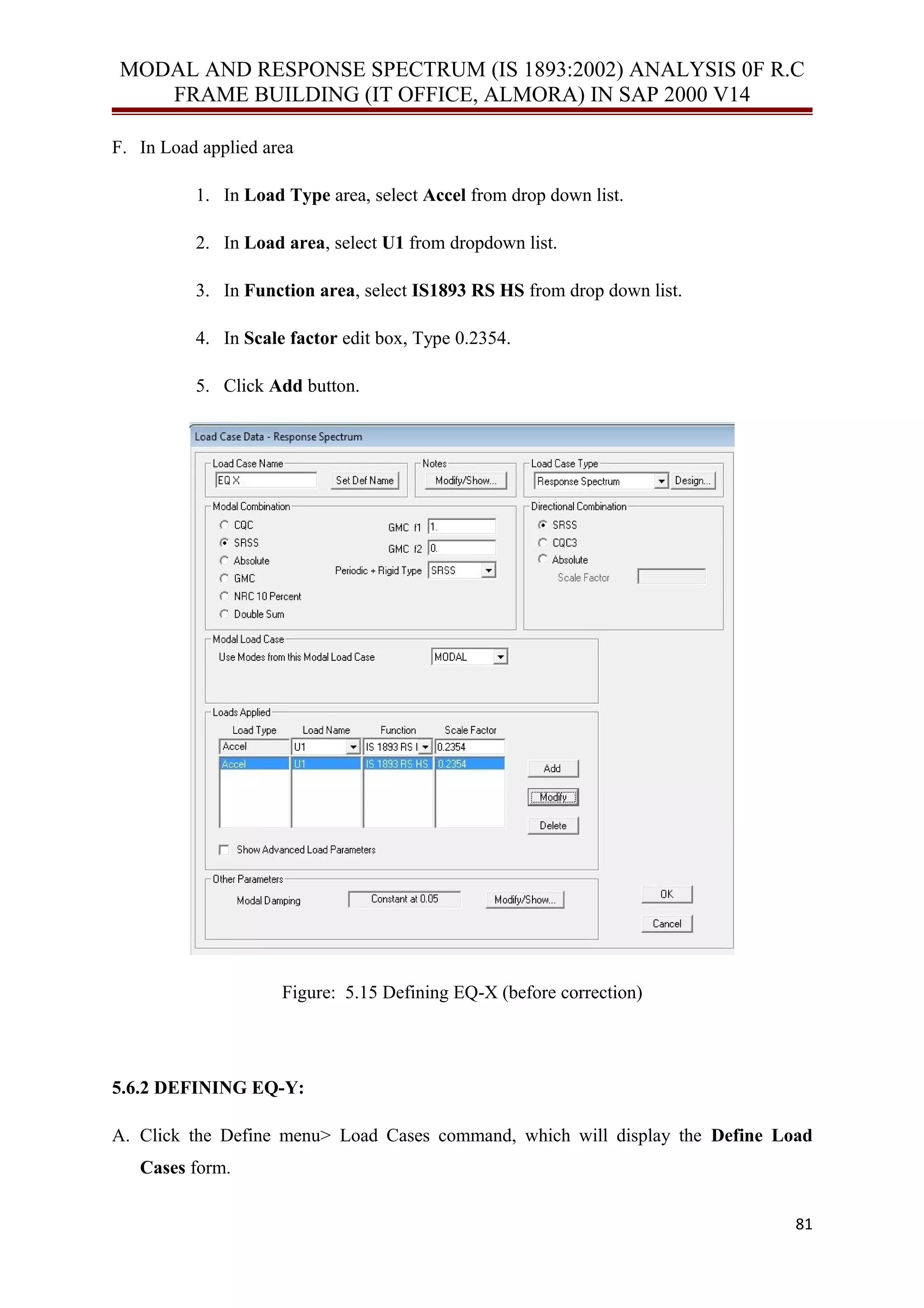 MODAL AND RESPONSE SPECTRUM (IS 1893:2002) ANALYSIS 0F R.C
FRAME BUILDING (IT OFFICE, ALMORA) IN SAP 2000 V14
F. In Load applied area
1. In Load Type area, select Accel from drop down list.
2. In Load area, select U1 from dropdown list.
3. In Function area, select IS1893 RS HS from drop down list.
4. In Scale factor edit box, Type 0.2354.
5. Click Add button.
Figure: 5.15 Defining EQ-X (before correction)
5.6.2 DEFINING EQ-Y:
A. Click the Define menu> Load Cases command, which will display the Define Load
Cases form.
81
 
