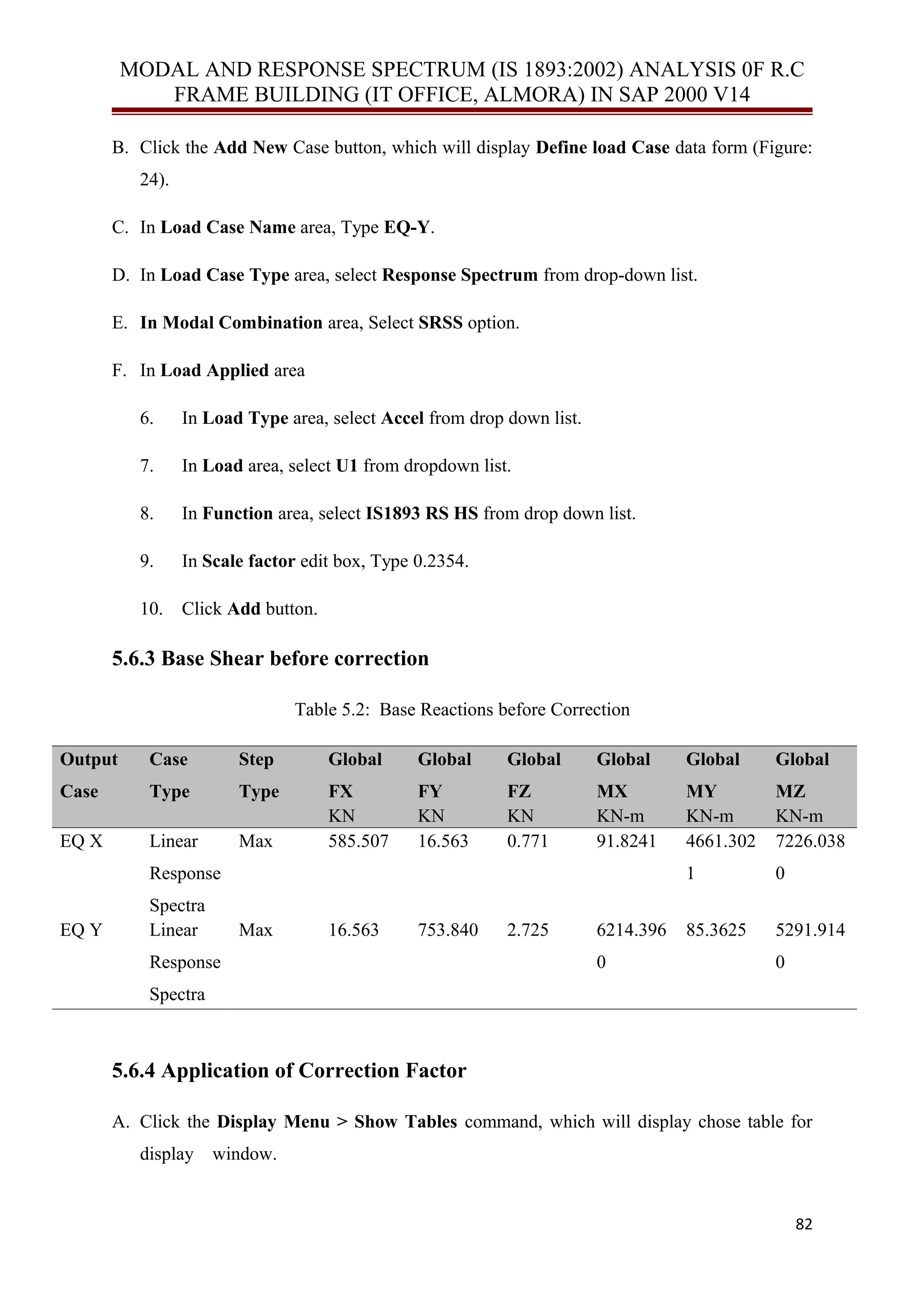 MODAL AND RESPONSE SPECTRUM (IS 1893:2002) ANALYSIS 0F R.C
FRAME BUILDING (IT OFFICE, ALMORA) IN SAP 2000 V14
B. Click the Add New Case button, which will display Define load Case data form (Figure:
24).
C. In Load Case Name area, Type EQ-Y.
D. In Load Case Type area, select Response Spectrum from drop-down list.
E. In Modal Combination area, Select SRSS option.
F. In Load Applied area
6. In Load Type area, select Accel from drop down list.
7. In Load area, select U1 from dropdown list.
8. In Function area, select IS1893 RS HS from drop down list.
9. In Scale factor edit box, Type 0.2354.
10. Click Add button.
5.6.3 Base Shear before correction
Table 5.2: Base Reactions before Correction
Output
Case
Case
Type
Step
Type
Global
FX
Global
FY
Global
FZ
Global
MX
Global
MY
Global
MZ
KN KN KN KN-m KN-m KN-m
EQ X Linear
Response
Spectra
Max 585.507 16.563 0.771 91.8241 4661.302
1
7226.038
0
EQ Y Linear
Response
Spectra
Max 16.563 753.840 2.725 6214.396
0
85.3625 5291.914
0
5.6.4 Application of Correction Factor
A. Click the Display Menu > Show Tables command, which will display chose table for
display window.
82
 