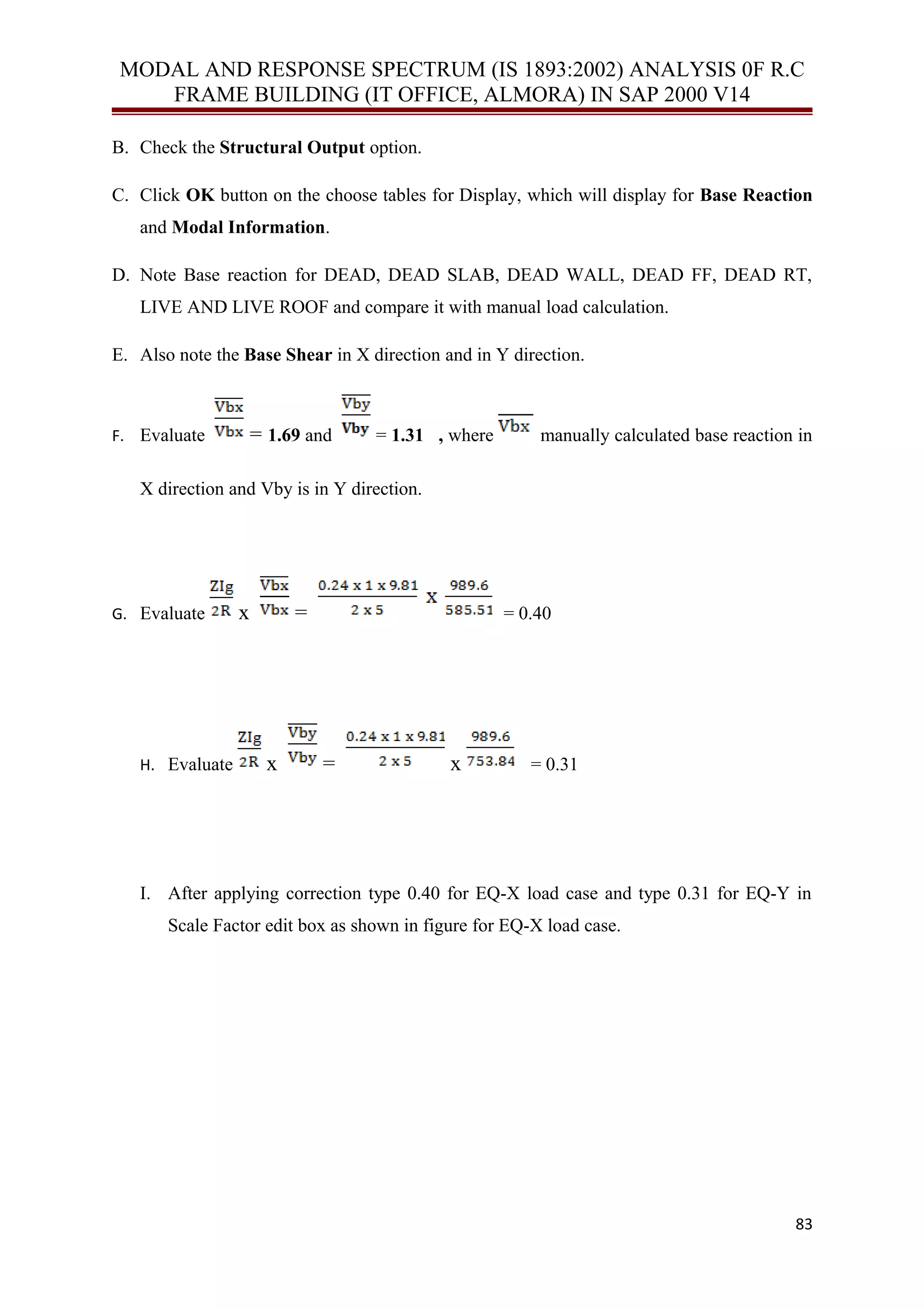 MODAL AND RESPONSE SPECTRUM (IS 1893:2002) ANALYSIS 0F R.C
FRAME BUILDING (IT OFFICE, ALMORA) IN SAP 2000 V14
B. Check the Structural Output option.
C. Click OK button on the choose tables for Display, which will display for Base Reaction
and Modal Information.
D. Note Base reaction for DEAD, DEAD SLAB, DEAD WALL, DEAD FF, DEAD RT,
LIVE AND LIVE ROOF and compare it with manual load calculation.
E. Also note the Base Shear in X direction and in Y direction.
F. Evaluate = 1.69 and = 1.31 , where manually calculated base reaction in
X direction and Vby is in Y direction.
G. Evaluate x = = 0.40
H. Evaluate x = x = 0.31
I. After applying correction type 0.40 for EQ-X load case and type 0.31 for EQ-Y in
Scale Factor edit box as shown in figure for EQ-X load case.
83
 