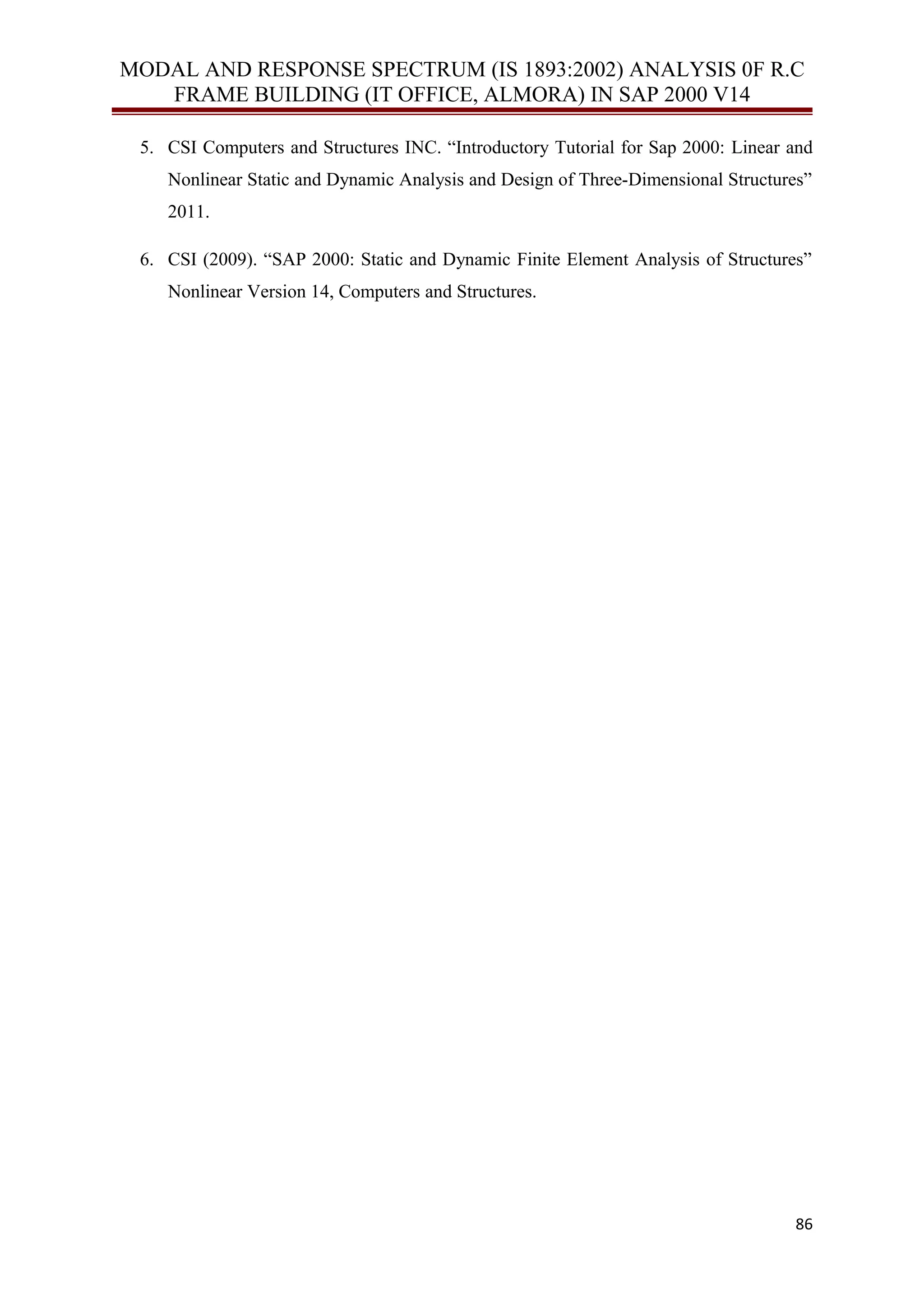 MODAL AND RESPONSE SPECTRUM (IS 1893:2002) ANALYSIS 0F R.C
FRAME BUILDING (IT OFFICE, ALMORA) IN SAP 2000 V14
5. CSI Computers and Structures INC. “Introductory Tutorial for Sap 2000: Linear and
Nonlinear Static and Dynamic Analysis and Design of Three-Dimensional Structures”
2011.
6. CSI (2009). “SAP 2000: Static and Dynamic Finite Element Analysis of Structures”
Nonlinear Version 14, Computers and Structures.
86
 