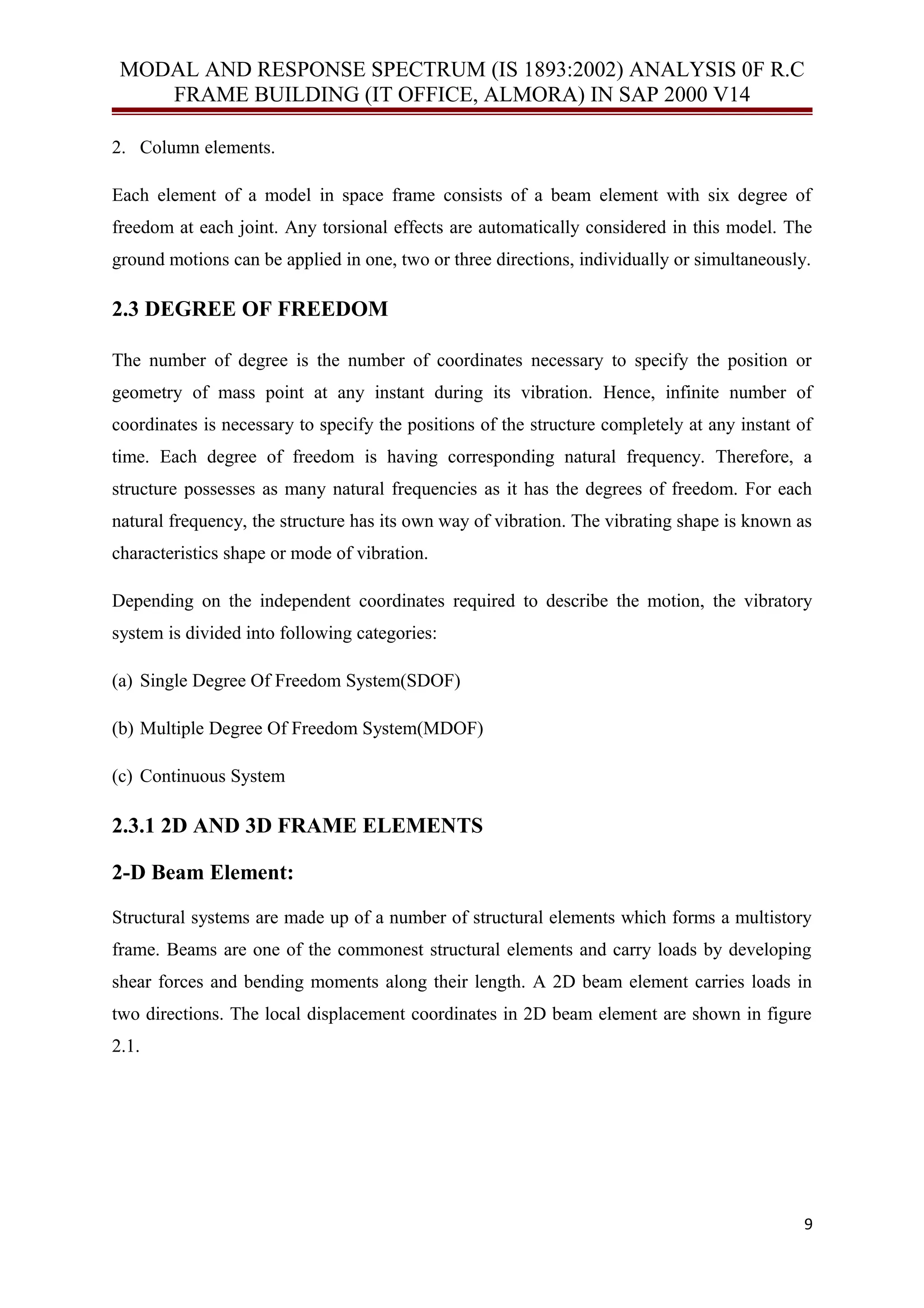 MODAL AND RESPONSE SPECTRUM (IS 1893:2002) ANALYSIS 0F R.C
FRAME BUILDING (IT OFFICE, ALMORA) IN SAP 2000 V14
2. Column elements.
Each element of a model in space frame consists of a beam element with six degree of
freedom at each joint. Any torsional effects are automatically considered in this model. The
ground motions can be applied in one, two or three directions, individually or simultaneously.
2.3 DEGREE OF FREEDOM
The number of degree is the number of coordinates necessary to specify the position or
geometry of mass point at any instant during its vibration. Hence, infinite number of
coordinates is necessary to specify the positions of the structure completely at any instant of
time. Each degree of freedom is having corresponding natural frequency. Therefore, a
structure possesses as many natural frequencies as it has the degrees of freedom. For each
natural frequency, the structure has its own way of vibration. The vibrating shape is known as
characteristics shape or mode of vibration.
Depending on the independent coordinates required to describe the motion, the vibratory
system is divided into following categories:
(a) Single Degree Of Freedom System(SDOF)
(b) Multiple Degree Of Freedom System(MDOF)
(c) Continuous System
2.3.1 2D AND 3D FRAME ELEMENTS
2-D Beam Element:
Structural systems are made up of a number of structural elements which forms a multistory
frame. Beams are one of the commonest structural elements and carry loads by developing
shear forces and bending moments along their length. A 2D beam element carries loads in
two directions. The local displacement coordinates in 2D beam element are shown in figure
2.1.
9
 