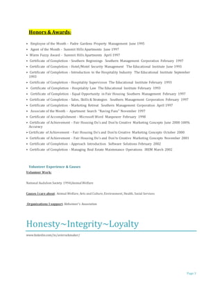 Page 3 
Honors & Awards: 
• Employee of the Month - Padre Gardens Property Management June 1995 
• Agent of the Month - Summit Hills Apartments June 1997 
• Warm Fuzzy Award - Summit Hills Apartments April 1997 
• Certificate of Completion - Southern Beginnings Southern Management Corporation February 1997 
• Certificate of Completion - Hotel/Motel Security Management The Educational Institute June 1993 
• Certificate of Completion - Introduction to the Hospitality Industry The Educational Institute September 
1993 
• Certificate of Completion - Hospitality Supervision The Educational Institute February 1993 
• Certificate of Completion - Hospitality Law The Educational Institute February 1993 
• Certificate of Completion - Equal Opportunity in Fair Housing Southern Management February 1997 
• Certificate of Completion - Sales, Skills & Strategies Southern Management Corporation February 1997 
• Certificate of Completion - Marketing Retreat Southern Management Corporation April 1997 
• Associate of the Month - Apartment Search “Raving Fans” November 1997 
• Certificate of Accomplishment - Microsoft Word Manpower February 1998 
• Certificate of Achievement - Fair Housing Do's and Don'ts Creative Marketing Concepts June 2000 100% 
Accuracy 
• Certificate of Achievement - Fair Housing Do's and Don'ts Creative Marketing Concepts October 2000 
• Certificate of Achievement - Fair Housing Do's and Don'ts Creative Marketing Concepts November 2001 
• Certificate of Completion - Approach Introduction Software Solutions February 2002 
• Certificate of Completion - Managing Real Estate Maintenance Operations IREM March 2002 
Volunteer Experience & Causes 
Volunteer Work: 
National Audubon Society 1994|Animal Welfare 
Causes I care about: Animal Welfare, Arts and Culture, Environment, Health, Social Services 
Organizations I support: Alzheimer's Association 
Honesty~Integrity~Loyalty 
www.linkedin.com/in/avierockmaker/ 
