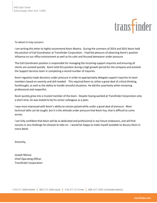 To whom it may concern:
I am writing this letter to highly recommend Kevin Mastro. During the summers of 2014 and 2015 Kevin held
the position of Call Coordinator at Transfinder Corporation. I had the pleasure of observing Kevin’s positive
influence on our office environment as well as his calm and focused demeanor under pressure.
The Call Coordinator position is responsible for managing the incoming support inquiries and ensuring all
clients are assisted quickly. Kevin held this position during a high growth period for the company and assisted
the Support Services team in completing a record number of inquiries.
Kevin regularly made decisions under pressure in order to appropriately delegate support inquiries to team
members based on severity and skill needed. This required Kevin to utilize a great deal of critical thinking,
forethought, as well as the ability to handle stressful situations. He did this assertively while remaining
professional and respectful.
Kevin quickly grew into a trusted member of the team. Despite having worked at Transfinder Corporation only
a short time, he was looked to by his senior colleagues as a peer.
I was most impressed with Kevin’s ability to remain poised while under a great deal of pressure. Most
technical skills can be taught, but it is the attitude under pressure that Kevin has, that is difficult to come
across.
I am fully confident that Kevin will be as dedicated and professional in any future endeavors, and will find
success in any challenge he chooses to take on. I would be happy to make myself available to discuss Kevin in
more detail.
Sincerely,
Joseph Messia
Chief Operating Officer
Transfinder Corporation
 