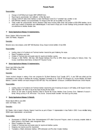 Paresh Pandit
Responsibilities
 Change in CUSTOM.pll and Custom MRP (OPM/OF) form.
 Report logic to accommodate mail notification at Ship Slip report.
 Change in ESS-OF Sales Order Interface to make Hold Reason Code CCL if “controlled” item condition is met.
 ESS-OPM Item interface to be accommodated for change so that item can be qualified as CCL item.
 Timely busted the post-production Severe Business Critical issue involving Sales Order hold problem at ESS-OPM Interface, due to
which large numbers of shipments were affected/stopped. It was traced to large pool of order backlogs during production outage and
non-adherence to interface iteration time.
 Oracle Applications Release 11i Implementation.
Period: October 2006 to November 2006
Client: GE Plastics, Singapore
Description
Benzene was a new company under GEP SEA Business Group. Scope involved addition of new SOB.
Responsibilities
 Leading a team of a Functional and Technical member towards the goal of attaining the scope.
 Report Translations and build.
 Creation of Technical docs and explain plans for reports and interface queries.
 Changes in SSS POPOC, SSS Item, SSS Receipt Interfaces from iProc to OPM. Afresh report building for Delivery Order, Tax
Invoice, Credit Memo-Debit Memo, Citi Bank EFT Payment Format.
 Oracle Applications Release 11i Implementation.
Period: April 2006 to May 2006
Client: GE Plastics, Taiwan
Description
Taiwan involved changes in making of two new programs for Citi Bank Electronic Fund Transfer (EFT). A new SOB was added and this
necessitated a code change in interfaces like Inventory Adjustment Transaction to GL, ESS-OF PO Receipt to GL, Invoice Interface, AR Debtor
Balance, Customer Interface and report change for ESS AAP SQL* Plus and Statement of Account, Credit/Debit Memo/Invoice Oracle Reports.
Responsibilities
 Leading a team of a Functional and Technical member towards the goal of resolving live issues in UAT testing at GE Support Central.
 Active interaction with client on day-to-day basis all along the test phase.
 Solved 25 odd cases of severity Business Critical to Normal like Invoice Interface Cross Currency Error, Statement of account –
format, Wrong currency in OF, AR Invoice - Tax Line etc. Ensured smooth transition from test to go-live phase.
 Oracle Applications Release 11i Retrofit.
Period: March 2006 to June 2006
Client: GE Plastics, India
Description
GE Plastics, India is based in Baroda, Gujarat. It went live as part of Ocean 11 Implementation in Asia Pacific in 2003. It was retrofitted taking
GEAM Japan implementation as benchmark.
Responsibilities
 Development of OPM-OF Sales Order Acknowledgement ATP eMail Concurrent Program, aimed at conveying complete details to
higher echelons of GE Plastics sales management team.
 Report Translations from Japan.
 Creation of Technical docs and explain plans for reports and interface queries.
 Designing new reports as per the requirement.
 Translations of Batch eScheduler Interface, OPM eScheduler and iProc Item Creation Interface.
 