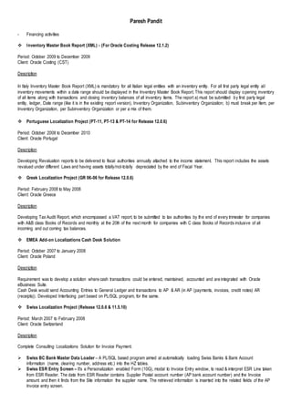 Paresh Pandit
- Financing activities
 Inventory Master Book Report (XML) - (For Oracle Costing Release 12.1.2)
Period: October 2009 to December 2009
Client: Oracle Costing (CST)
Description
In Italy Inventory Master Book Report (XML) is mandatory for all Italian legal entities with an inventory entity. For all first party legal entity all
inventory movements within a date range should be displayed in the Inventory Master Book Report. This report should display opening inventory
of all items along with transactions and closing inventory balances of all inventory items. The report a) must be submitted by first party legal
entity, ledger, Date range (like it is in the existing report version), Inventory Organization, Subinventory Organization; b) must break per Item, per
Inventory Organization, per Subinventory Organization or per a mix of them.
 Portuguese Localization Project (PT-11, PT-13 & PT-14 for Release 12.0.6)
Period: October 2008 to December 2010
Client: Oracle Portugal
Description
Developing Revaluation reports to be delivered to fiscal authorities annually attached to the income statement. This report includes the assets
revalued under different Laws and having assets totally/not-totally depreciated by the end of Fiscal Year.
 Greek Localization Project (GR 06-06 for Release 12.0.6)
Period: February 2008 to May 2008
Client: Oracle Greece
Description
Developing Tax Audit Report, which encompassed a VAT report, to be submitted to tax authorities by the end of every trimester for companies
with A&B class Books of Records and monthly at the 20th of the next month for companies with C class Books of Records inclusive of all
incoming and out coming tax balances.
 EMEA Add-on Localizations Cash Desk Solution
Period: October 2007 to January 2008
Client: Oracle Poland
Description
Requirement was to develop a solution where cash transactions could be entered, maintained, accounted and are integrated with Oracle
eBusiness Suite.
Cash Desk would send Accounting Entries to General Ledger and transactions to AP & AR (in AP (payments, invoices, credit notes) AR
(receipts)). Developed Interfacing part based on PL/SQL program, for the same.
 Swiss Localization Project (Release 12.0.6 & 11.5.10)
Period: March 2007 to February 2008
Client: Oracle Switzerland
Description
Complete Consulting Localizations Solution for Invoice Payment.
 Swiss BC Bank Master Data Loader – A PL/SQL based program aimed at automatically loading Swiss Banks & Bank Account
information (name, clearing number, address etc.) into the HZ tables.
 Swiss ESR Entry Screen – It’s a Personalization enabled Form (10G), modal to Invoice Entry window, to read & interpret ESR Line taken
from ESR Reader. The data from ESR Reader contains Supplier Postal account number (AP bank account number) and the Invoice
amount and then it finds from the Site information the supplier name. The retrieved information is inserted into the related fields of the AP
Invoice entry screen.
 