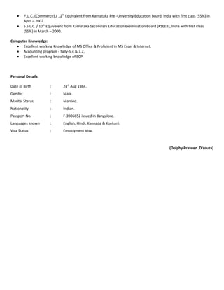 • P.U.C. (Commerce) / 12th
Equivalent from Karnataka Pre -University Education Board, India with first class (55%) in
April – 2002.
• S.S.L.C. / 10th
Equivalent from Karnataka Secondary Education Examination Board (KSEEB), India with first class
(55%) in March – 2000.
Computer Knowledge:
• Excellent working Knowledge of MS Office & Proficient in MS Excel & Internet.
• Accounting program - Tally-5.4 & 7.2,
• Excellent working knowledge of SCP.
Personal Details:
Date of Birth : 24th
Aug 1984.
Gender : Male.
Marital Status : Married.
Nationality : Indian.
Passport No. : F-3906652 issued in Bangalore.
Languages known : English, Hindi, Kannada & Konkani.
Visa Status : Employment Visa.
(Dolphy Praveen D’souza)
 