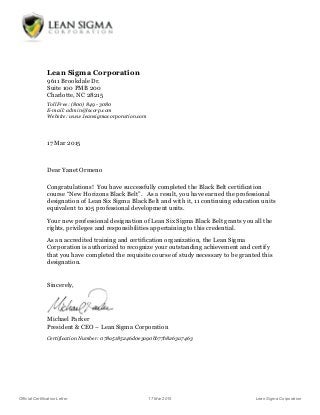 Official Certification Letter 17 Mar 2015 Lean Sigma Corporation
Lean Sigma Corporation
9611 Brookdale Dr.
Suite 100 PMB 200
Charlotte, NC 28215
Toll Free: (800) 849 - 3080
E-mail: admin@lscorp.com
Website: www.leansigmacorporation.com
17 Mar 2015
Dear Yanet Ormeno
Congratulations! You have successfully completed the Black Belt certification
course “New Horizons Black Belt”. As a result, you have earned the professional
designation of Lean Six Sigma Black Belt and with it, 11 continuing education units
equivalent to 105 professional development units.
Your new professional designation of Lean Six Sigma Black Belt grants you all the
rights, privileges and responsibilities appertaining to this credential.
As an accredited training and certification organization, the Lean Sigma
Corporation is authorized to recognize your outstanding achievement and certify
that you have completed the requisite course of study necessary to be granted this
designation.
Sincerely,
Michael Parker
President & CEO – Lean Sigma Corporation
Certification Number: 078a5185246d0e3a90bb77b8263a7463
 