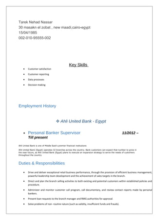 Tarek Nehad Nassar
30 masakn el zobat , new maadi,cairo-egypt
15/04/1985
002-010-95555-002
Key Skills
• Customer satisfaction
• Customer reporting
• Data processes
• Decision making
Employment History
 Ahli United Bank - Egypt
• Personal Banker Supervisor 11/2012 –
Till present
Ahli United Bank is one of Middle East’s premier financial institutions
Ahli United Bank (Egypt) operates 32 branches across the country. Bank customers can expect that number to grow in
the near future, as Ahli United Bank (Egypt) plans to execute an expansion strategy to serve the needs of customers
throughout the country
Duties & Responsibilities
• Drive and deliver exceptional retail business performance, through the provision of efficient business management,
powerful leadership team development and the achievement of sales targets in the branch.
• Direct and plan the branch selling activities to both existing and potential customers within established policies and
procedure.
• Administer and monitor customer call program, call documentary, and review contact reports made by personal
bankers.
• Present loan requests to the branch manager and RMG authorities for approval.
• Solve problems of non- routine nature (such as validity, insufficient funds and frauds).
 
