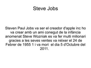 Steve Jobs


Steven Paul Jobs va ser el creador d'apple inc ho
   va crear amb un ami conegut de la infància
anomenat Steve Wozniak es va fer multi milionari
  gracies a les seves ventes va néixer el 24 de
Febrer de 1955 1 i va mori el dia 5 d'Octubre del
                     2011.
 