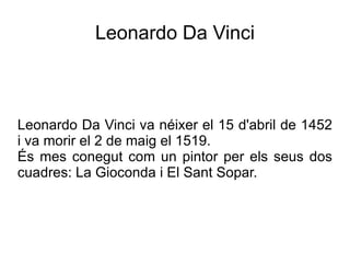 Leonardo Da Vinci



Leonardo Da Vinci va néixer el 15 d'abril de 1452
i va morir el 2 de maig el 1519.
És mes conegut com un pintor per els seus dos
cuadres: La Gioconda i El Sant Sopar.
 