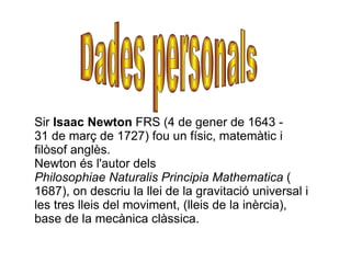 Sir Isaac Newton FRS (4 de gener de 1643 -
31 de març de 1727) fou un físic, matemàtic i
filòsof anglès.
Newton és l'autor...