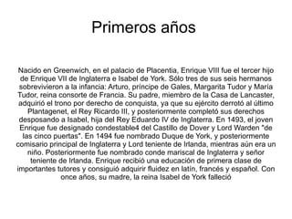 Primeros años

 Nacido en Greenwich, en el palacio de Placentia, Enrique VIII fue el tercer hijo
 de Enrique VII de Inglaterra e Isabel de York. Sólo tres de sus seis hermanos
 sobrevivieron a la infancia: Arturo, príncipe de Gales, Margarita Tudor y María
Tudor, reina consorte de Francia. Su padre, miembro de la Casa de Lancaster,
 adquirió el trono por derecho de conquista, ya que su ejército derrotó al último
    Plantagenet, el Rey Ricardo III, y posteriormente completó sus derechos
 desposando a Isabel, hija del Rey Eduardo IV de Inglaterra. En 1493, el joven
 Enrique fue designado condestable4 del Castillo de Dover y Lord Warden "de
  las cinco puertas". En 1494 fue nombrado Duque de York, y posteriormente
comisario principal de Inglaterra y Lord teniente de Irlanda, mientras aún era un
    niño. Posteriormente fue nombrado conde mariscal de Inglaterra y señor
     teniente de Irlanda. Enrique recibió una educación de primera clase de
importantes tutores y consiguió adquirir fluidez en latín, francés y español. Con
               once años, su madre, la reina Isabel de York falleció
 