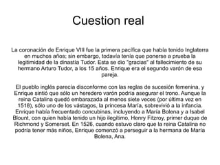 Cuestion real

La coronación de Enrique VIII fue la primera pacífica que había tenido Inglaterra
     en muchos años; sin embargo, todavía tenía que ponerse a prueba la
  legitimidad de la dinastía Tudor. Esta se dio "gracias" al fallecimiento de su
  hermano Arturo Tudor, a los 15 años. Enrique era el segundo varón de esa
                                     pareja.

 El pueblo inglés parecía disconforme con las reglas de sucesión femenina, y
Enrique sintió que sólo un heredero varón podría asegurar el trono. Aunque la
  reina Catalina quedó embarazada al menos siete veces (por última vez en
  1518), sólo uno de los vástagos, la princesa María, sobrevivió a la infancia.
 Enrique había frecuentado concubinas, incluyendo a María Bolena y a Isabel
Blount, con quien había tenido un hijo ilegítimo, Henry Fitzroy, primer duque de
Richmond y Somerset. En 1526, cuando estuvo claro que la reina Catalina no
 podría tener más niños, Enrique comenzó a perseguir a la hermana de María
                                 Bolena, Ana.
 
