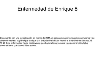 Enfermedad de Enrique 8




De acuerdo con una investigación en marzo de 2011, el patrón de nacimientos de sus mujeres y su
                                                 .
deterioro mental, sugiere que Enrique VIII era positivo en Kell y tenía el síndrome de McLeod.18
19 20 Esta enfermedad hacía casi inviable que tuviera hijos varones y en general dificultaba
enormemente que tuviera hijos sanos.
 