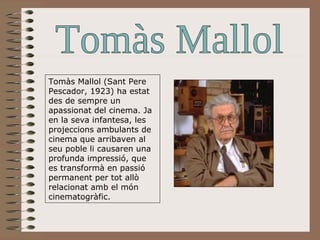Tomàs Mallol Tomàs Mallol (Sant Pere Pescador, 1923) ha estat des de sempre un apassionat del cinema. Ja en la seva infantesa, les projeccions ambulants de cinema que arribaven al seu poble li causaren una profunda impressió, que es transformà en passió permanent per tot allò relacionat amb el món cinematogràfic.  