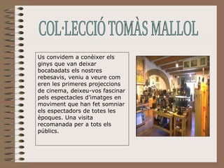 Us convidem a conèixer els ginys que van deixar bocabadats els nostres rebesavis, veniu a veure com eren les primeres projeccions de cinema, deixeu-vos fascinar pels espectacles d’imatges en moviment que han fet somniar els espectadors de totes les èpoques. Una visita recomanada per a tots els públics. COL·LECCIÓ TOMÀS MALLOL 