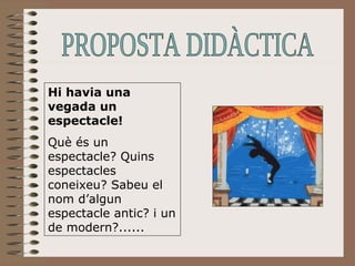 Hi havia una vegada un espectacle!  Què és un espectacle? Quins espectacles coneixeu? Sabeu el nom d’algun espectacle antic? i un de modern?...... PROPOSTA DIDÀCTICA 