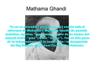 Mathama Ghandi


    Va ser un pensador i polític indi. Se'l coneix amb el
  sobrenom de Mahatma o Mahatma Gandhi (la paraula
mahatma significa "gran ànima"; prové de les formes del
sànscrit maha -"gran" i atma -"ànima"). Fou un dels pares
 de la independència de la nació índia i la desaparició
    del Raj Britànic mitjançant l'ús de la no-violència.
 