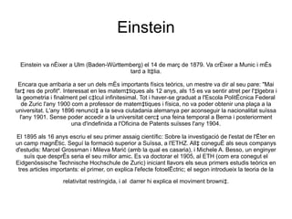 Einstein

  Einstein va néixer a Ulm (Baden-Württemberg) el 14 de març de 1879. Va créixer a Munic i més
                                         tard a Itàlia.

  Encara que arribaria a ser un dels més importants físics teòrics, un mestre va dir al seu pare: "Mai
farà res de profit". Interessat en les matemàtiques als 12 anys, als 15 es va sentir atret per l'àlgebra i
 la geometria i finalment pel càlcul infinitesimal. Tot i haver-se graduat a l'Escola Politècnica Federal
    de Zuric l'any 1900 com a professor de matemàtiques i física, no va poder obtenir una plaça a la
universitat. L'any 1896 renuncià a la seva ciutadania alemanya per aconseguir la nacionalitat suïssa
   l'any 1901. Sense poder accedir a la universitat cercà una feina temporal a Berna i posteriorment
                         una d'indefinida a l'Oficina de Patents suïsses l'any 1904.

El 1895 als 16 anys escriu el seu primer assaig científic: Sobre la investigació de l'estat de l'èter en
un camp magnètic. Seguí la formació superior a Suïssa, a l'ETHZ. Allà conegué als seus companys
d'estudis: Marcel Grossman i Mileva Marić (amb la qual es casaria), i Michele A. Besso, un enginyer
    suïs que després seria el seu millor amic. Es va doctorar el 1905, al ETH (com era conegut el
Eidgenössische Technische Hochschule de Zuric) iniciant llavors els seus primers estudis teòrics en
 tres articles importants: el primer, on explica l'efecte fotoelèctric; el segon introdueix la teoria de la

                   relativitat restringida, i al darrer hi explica el moviment brownià.
 