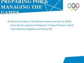 Using its allocations of the Olympic revenues, the host city OCOG
had to plan for, organize & manage the 17 days of the game, all with
in the contractual obligations set forth by IOC.
PREPARING FOR &
MANAGING THE
GAMES
 