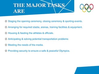 Staging the opening ceremony, closing ceremony & sporting events.
Arranging for required stadia, arenas, training facilities & equipment.
Housing & feeding the athletes & officials.
Anticipating & solving potential transportation problems
Meeting the needs of the media.
Providing security to ensure a safe & peaceful Olympics.
THE MAJOR TASKS
ARE
 