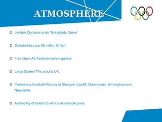 London Olympics is an “Everybody Game”
Stakeholders are 60 million British.
Free Open Air Festivals before games.
Large Screen TVs around UK.
Preliminary Football Rounds at Glasgow, Cardiff, Manchester, Brimingham and
Newcastle.
Availability of tickets to all at a accessible price.
ATMOSPHERE
 