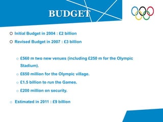 Initial Budget in 2004 : £2 billion
Revised Budget in 2007 : £3 billion
o £560 m two new venues (including £250 m for the Olympic
Stadium).
o £650 million for the Olympic village.
o £1.5 billion to run the Games.
o £200 million on security.
BUDGET
o Estimated in 2011 : £9 billion
 