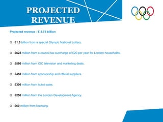 Projected revenue : £ 3.75 billion
£1.5 billion from a special Olympic National Lottery.
£625 million from a council tax surcharge of £20 per year for London households.
£560 million from IOC television and marketing deals.
£450 million from sponsorship and official suppliers.
£300 million from ticket sales.
£250 million from the London Development Agency.
£60 million from licensing.
PROJECTED
REVENUE
 