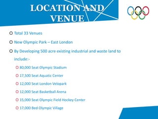 Total 33 Venues
New Olympic Park – East London
By Developing 500 acre existing industrial and waste land to
include:-
80,000 Seat Olympic Stadium
17,500 Seat Aquatic Center
12,000 Seat London Velopark
12,000 Seat Basketball Arena
15,000 Seat Olympic Field Hockey Center
17,000 Bed Olympic Village
LOCATION AND
VENUE
 