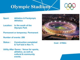 Olympic Stadium
Sport: Athletics & Paralympic
Athletics
Location: In the south of the
Olympic Park
Permanent or temporary: Permanent
Number of events: 208
Status : Construction completed
& Turf laid in Nov 11.
Utility After Ganes : Venue for sports,
athletics, as well as
cultural & community
events.
Cost : £760m
 